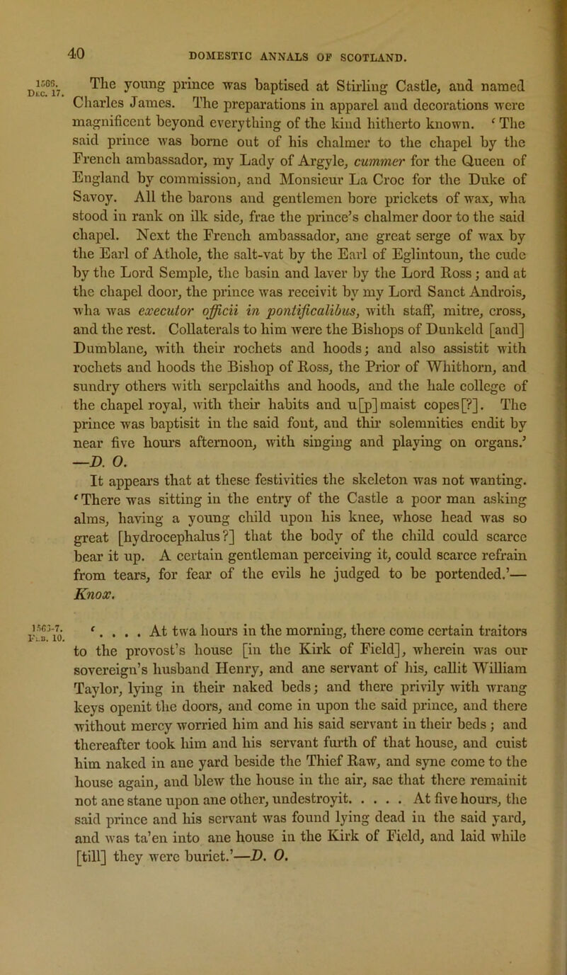 The youDg prince was baptised at Stirling Castle, and named Charles James. The preparations in apparel and decorations were magnificent beyond everything of the kind hitherto known. ‘ The said prince was home out of his chalmer to the chapel by the French ambassador, my Lady of Argyle, cummer for the Queen of England by commission, and Monsieur La Croc for the Duke of Savoy. All the barons and gentlemen bore prickets of wax, wha stood in rank on ilk side, frae the prince’s chalmer door to the said chapel. Next the French ambassador, ane great serge of wax by the Eai’l of Athole, the salt-vat by the Earl of Eglintoun, the cude by the Lord Semple, the basin and laver by the Lord Ross; and at the chapel door, the prince was receivit by my Lord Sanct Androis, wha was executor officii in pontificalibus, with staff, mitre, cross, and the rest. Collaterals to him Avere the Bishops of Dunkeld [and] Dumblane, with their rochets and hoods; and also assistit with rochets and hoods the Bishop of Ross, the Prior of Whithorn, and sundry others Avith serpclaiths and hoods, and the hale college of the chapel royal, Avith their habits and u[p]maist copes [?]. The prince was baptisit in the said font, and thu- solemnities endit by near five hours afternoon, with singing and playing on organs.’ —D. 0. It appears that at these festivities the skeleton was not wanting. ‘ There was sitting in the entry of the Castle a poor man asking alms, haAung a young child upon his knee, Avhose head was so great [hydrocephalus?] that the body of the child could scarce bear it up. A certain gentleman perceiving it, could scarce refrain from tears, for fear of the evils he judged to be portended.’— Knox. '.... At twa hours in the morning, there come certain traitors to the provost’s house [in the Kirk of Field], wherein wus our sovereign’s husband Henry, and ane servant of liis, caUit William Taylor, lying in their naked beds; and there privily Avith wrang keys openit the doors, and come in upon the said prince, and there without mercy Avorried him and his said servant in their beds ; and thereafter took him and his servant furth of that house, and cuist him naked in ane yard beside the Thief Raw, and syne come to the house again, and blew the house in the air, sae that there remainit not ane stane npon ane other, undestroyit At five hours, the said prince and his servant was found lying dead in the said yard, and Avas ta’en into ane house in the Kirk of Field, and laid while [till] they were buriet.’—D. 0.