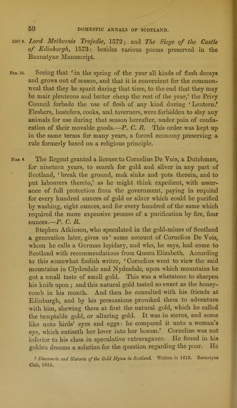 1S07 8. Lord Methvenis Trajedie, 1572; and The Siege of the Castle of Edinburgh, 1573: besides various poems preserved in the Baunatyne Manuscript. Feb.24. Seeing that 'in the spring of the year all kinds of flesh decays and grows out of season^ and that it is convenient for the common- weal that they be sparit dnring that time, to the end that they may be mail’ plenteous and better cheap the rest of the year,^ the Privy Council forbade the use of flesh of any kind during 'Lentern.' Fleshers, hostelers, cooks, and taverners, were forbidden to slay any animals for use during that season hereafter, under pain of confis- cation of their movable goods.—P. C. R. This order was kept up in the same terms for many years, a forced economy preserving a rule formerly based on a religious principle. mab. 4 The Regent granted a licence to Cornelius De Vois, a Dutchman, for nineteen years, to search for gold and silver in any part of Scotland, 'break the ground, mak sinks and pots therein, and to put labourers thereto,’ as he might think expedient, with assur- ance of full protection from the government, paying in requital for every hundred ounces of gold or silver which could be purified by washing, eight ounces, and for every hundred of the same which required the more expensive process of a purification by fire, four ounces.—P. C. R. Stephen Atkinson, who speculated in the gold-mines of Scotland a generation later, gives us* some account of Cornelius De Vois, whom he calls a German lapidary, and who, he says, had come to Scotland with recommendations from Queen Elizabeth. According to this somewhat foolish writer, ' Cornelius went to view the said mountains in Clydesdale and Nydesdale, upon which mountains he got a small taste of small gold. This was a whetstone to sharpen his knife upon; and this natural gold tasted so sweet as the honey- comb in his mouth. And then he consulted with his friends at Edinburgh, and by his persuasions provoked them to adventure with him, shewing them at first the natural gold, which he called the temptable gold, or alluring gold. It was in sterns, and some like unto birds’ eyes and eggs: he compared it unto a woman’s eye, which entiseth her lover into her bosom.’ Cornelius was not inferior to his class in speculative extravagance. He found in his golden dreams a solution for the question regarding the poor. He ^ Dlscoverie and Historic of the Gold Myncs in Scotland, Written in 1619. Bannatyne Club, 1825.