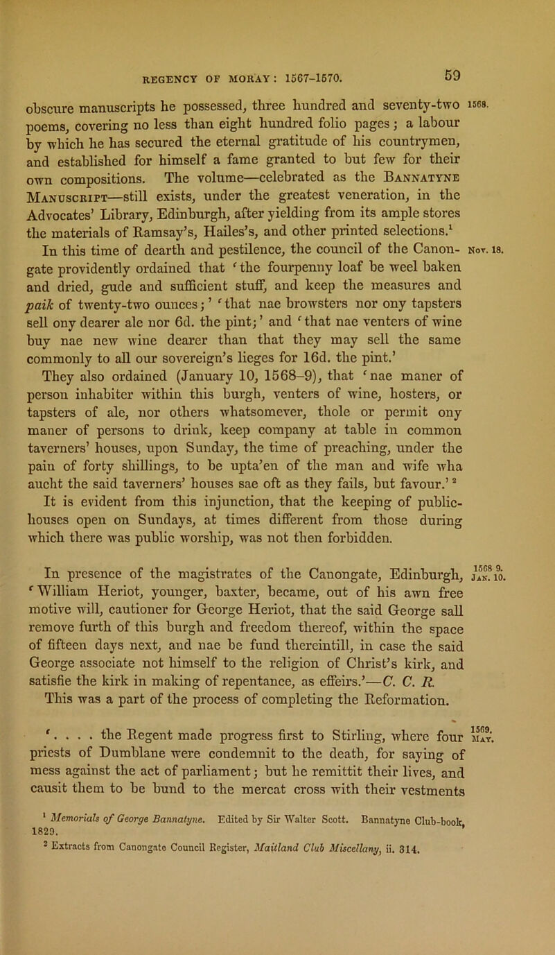 obscure manuscripts he possessed, three hundred and seventy-two poems, covering no less than eight hundred folio pages; a labour by which he has secured the eternal gi’atitude of his countrymen, and established for himself a fame granted to but few for their own compositions. The volume—celebrated as the Bannatyne Manuscript—still exists, under the greatest veneration, in the Advoeates’ Library, Edinburgh, after yielding from its ample stores the materials of Ramsay’s, Hailes’s, and other printed selections.^ In this time of dearth and pestilence, the council of the Canon- gate providently ordained that ' the fourpenny loaf be weel baken and dried, gude and sufficient stuff, and keep the measures and paik of twenty-two ounces; ’ ' that nae browsters nor ony tapsters sell ony dearer ale nor 6d. the pint; ’ and ^that nae venters of wine buy nae new wine dearer than that they may sell the same commonly to aU our sovereign’s lieges for 16d. the pint.’ They also ordained (January 10, 1568-9), that 'nae maner of person inhabiter within this burgh, venters of wine, hosters, or tapsters of ale, nor others whatsomever, thole or permit ony maner of persons to drink, keep company at table in common taverners’ houses, upon Sunday, the time of preaching, under the pain of forty shillings, to be upta’en of the man and wife wha aucht the said taverners’ houses sae oft as they fails, but favour.’ ® It is evident from this injunction, that the keeping of public- houses open on Sundays, at times different from those during which there was public worship, was not then forbidden. In presence of the magistrates of the Canongate, Edinburgh, 'William Heriot, younger, baxter, became, out of his awn free motive will, cautioner for George Heriot, that the said George sail remove furth of this burgh and freedom thereof, within the space of fifteen days next, and nae be fund thereintill, in case the said George assoeiate not himself to the religion of Christ’s kirk, and satisfie the kirk in making of repentance, as effeirs.’—C. C. R. This was a part of the process of completing the Reformation. '. . . . the Regent made progress first to Stirling, where four priests of Dumblane were condemnit to the death, for saying of mess against the act of parliament; but he remittit their lives, and causit them to be bund to the mercat cross with their vestments ' Memorials of George Bannatyne. Edited by Sir Walter Scott. Bannatyne Club-book 1829. ’ 2 Extracts from Canongate Council Register, Maitland Club Miscellany, ii. 314, 1S6S. Not. 18. 15C8 9. IxK. 10. 1509. JUT,