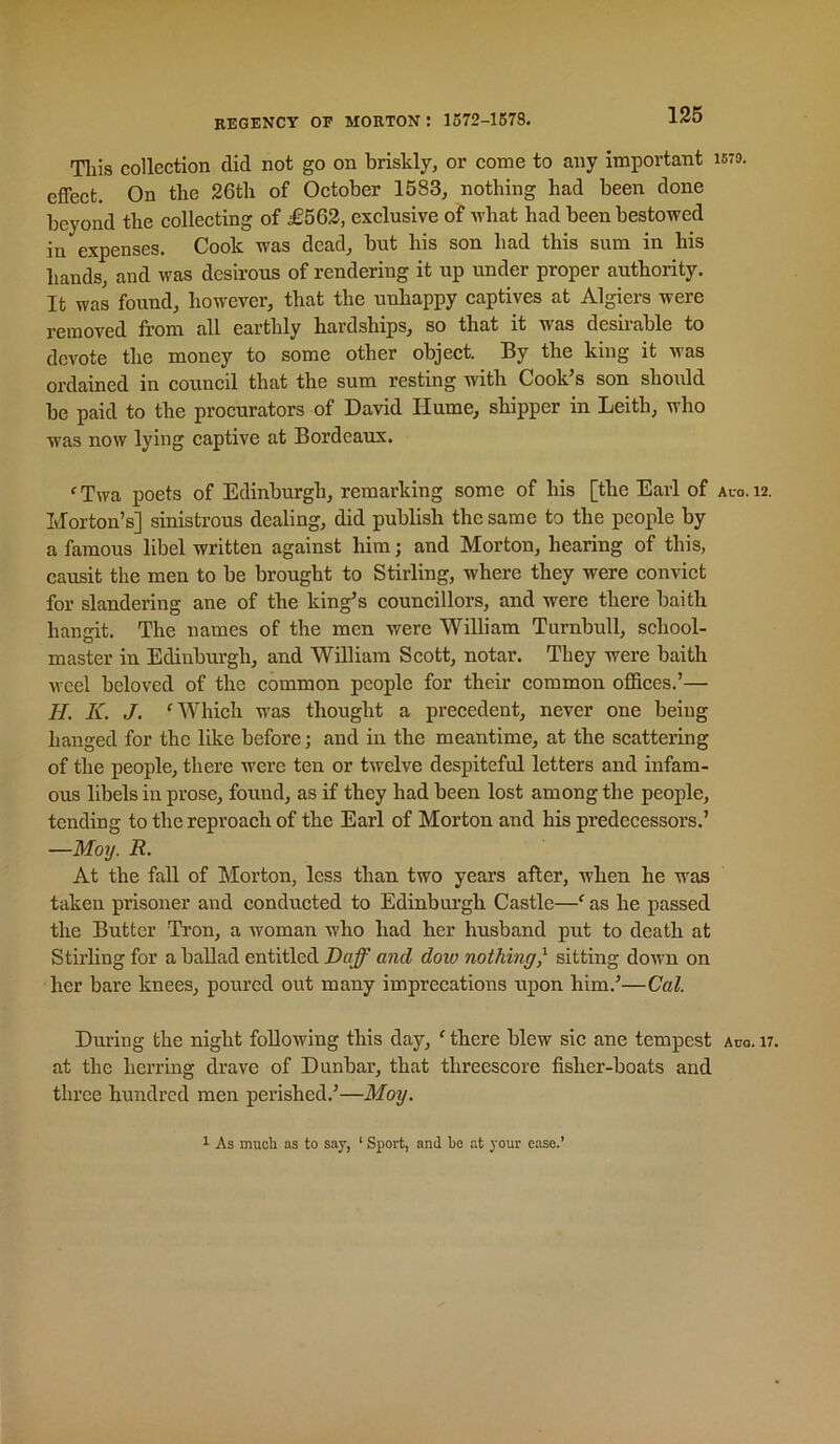 135 Tliis collection did not go on briskly, or come to any important effect. On the 26th of October 1583, nothing had been done beyond the collecting of £562, exclusive of ivhat had been bestowed in expenses. Cook was dead, but his son had this sum in his hands, and was desirous of rendering it up under proper authority. It was found, however, that the unhappy captives at Algiers were removed from all earthly hardships, so that it was desfrable to devote the money to some other object. By the king it was ordained in council that the sum resting with Cook’s son should be paid to the procurators of David Hume, shipper in Leith, who was now lying captive at Bordeaux. 'Twa poets of Edinburgh, remarking some of his [the Earl of Morton’s] sinistrous dealing, did publish the same to the people by a famous libel written against him; and Morton, hearing of this, causit the men to be brought to Stirling, where they were convict for slandering ane of the king’s councillors, and were there baith hangit. The names of the men were William Turnbull, school- master in Edinburgh, and William Scott, notar. They were baith weel beloved of the common people for their common offices.’— II. K. J. 'Which was thought a precedent, never one being hanged for the like before; and in the meantime, at the scattering of the people, there were ten or twelve despiteful letters and infam- ous libels in prose, found, as if they had been lost among the people, tending to the reproach of the Earl of Morton and his predecessors.’ —Moy. R. At the fall of Morton, less than two years after, when he was taken prisoner and conducted to Edinbrn-gh Castle—' as he passed the Butter Tron, a woman who had her husband put to death at Stirling for a ballad entitled Daff and doio nothing^ sitting down on her bare knees, poured out many impreeations upon him.’—Cal. During the night following this day, ' there blew sic ane tempest at the herring drave of Dunbar, that threescore fisher-boats and three hundred men perished.’—Moy. 1579. Aco. 12. Aug. 17. 1 As muoli as to say, ‘ Sport, and be at your ease.’