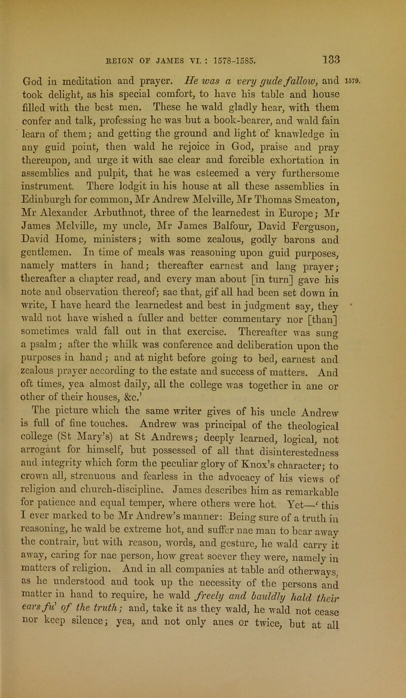 God iu meditation and prayer. He was a very gude fallow, and took delight^ as his special comfort^ to have his table and house filled with the best men. These he wald gladly hear^ with them confer and talk, professing he was but a book-hearer, and wald fain learn of them; and getting the ground and light of knawledge in any guid point, then wald he rejoice in God, praise and pray thereupon, and urge it with sae clear and forcible exhortation in assemblies and pulpit, that he was esteemed a very fnrthersome instrument. There lodgit in his house at all these assemblies in Edinburgh for common, Mr Andrew Melville, Mr Thomas Smeaton, Mr Alexander Arbuthnot, three of the learnedest in Europe; Mr James Melville, my uncle, ]\Ir James Balfoui-, David Ferguson, David Home, ministers; with some zealous, godly barons and gentlemen. In time of meals was reasoning upon guid purposes, namely matters in hand; thereafter earnest and lang prayer; thereafter a chapter read, and every man about [in turn] gave his note and observation thereof; sae that, gif aU had been set down in write, I have heard the learnedest and best in judgment say, they wald not have wished a fuller and better commentary nor [than] sometimes wald fall out in that exercise. Thereafter was sung a psalm; after the whilk was conference and deliberation upon the purposes in hand; and at night before going to bed, earnest and zealous prayer according to the estate and success of matters. And oft times, yea almost daily, all the college was together in ane or other of their houses, &c.’ The picture which the same writer gives of his uncle Andrew is full of fine touches. Andrew was principal of the theological college (St Mary’s) at St Andrews; deeply learned, logical, not arrogant for himself, but possessed of all that disinterestedness and integrity which form the peculiar glory of Knox’s character; to crown all, strenuous and fearless in the advocacy of his views of religion and church-discipline. James describes him as remarkable for patience and equal temper, where others were hot. Yet this I ever marked to be Mr Andrew’s manner: Being sure of a truth in reasoning, he wald be extreme hot, and suffer nae man to bear away the contrair, but with reason, words, and gesture, he wald carry it a\vay, caring for nae person, how great soever they Avere, namely in matters of religion. And in all companies at table an'd otherways, as he understood and took up the necessity of the persons and matter in hand to require, he wald freely and hauldly hald their earsfu' of the truth; and, take it as they wald, he wald not cease nor keep silence; yea, and not only anes or twice, but at all 1579.