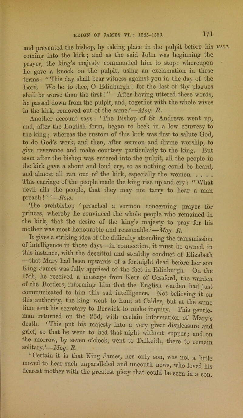 and prevented the bishop, by taking plaee in the pulpit before his ic8o-7. coining into the kirk; and as the said John was beginning the prayer, the king’s majesty commanded him to stop: whereupon he gave a knock on the pulpit, using an exclamation in these terms: “ This day shall bear witness against you in the day of the Lord. Wo be to thee, O Edinburgh ! for the last of thy plagues shall be worse than the first! ” After having uttered these words, he passed down from the pulpit, and, together with the whole wives in the kirk, removed out of the same.’—Moy. R. Another account says: ‘ The Bishop of St Andrews went up, and, after the English form, began to beck in a low courtesy to the king; whereas the custom of this kirk was first to salute God, to do God’s work, and then, after sermon and divine worship, to give reverence and make courtesy particularly to the king. But soon after the bishop was entered into the pulpit, all the people in the kirk gave a shout and loud cry, so as nothing could be heard, and almost all ran out of the kirk, especially the women .... This carriage of the people made the king rise up and cry:  What devil ads the people, that they may not tarry to hear a man preach !” ’—Row. The archbishop 'preached a sermon concerning prayer for princes, whereby he convinced the whole people who remained in the kirk, that the desire of the king’s majesty to pray for his mother was most honourable and reasonable.’—Moy. R. It gives a striking idea of the difficulty attending the transmission of intelligence in those days—in connection, it must be owned, in this instance, with the deceitful and stealthy conduct of Elizabeth —that Mary had been upwards of a fortnight dead before her son King James was fully apprised of the fact in Edinburgh. On the 15th, he received a message from Kerr of Cessford, the warden of the Borders, informing him that the English warden had just communicated to him this sad intelligence. Not believing it on this authority, the king went to hunt at Calder, but at the same time sent his secretary to Berwick to make inquiry. This gentle- man returned on the 23d, with certain information of Mary’s death. 'This put his majesty into a very great displeasure and grief, so that he went to bed that night without supper; and on the morrow, by seven o’clock, went to Dalkeith, there to remain solitary.’—Moy. R. 'Certain it is that King James, her only son, was not a little moved to hear such unparalleled and uncouth news, who loved his dearest mother with the greatest piety that could be seen in a son.