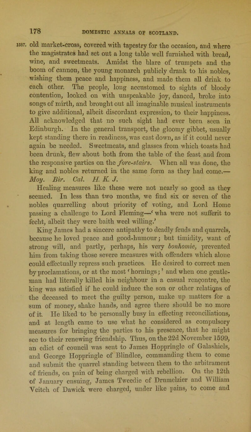 1687, old market-cross, covered ■with tapestry for the occasion, and where the magistrates had set out a long table well furnished with bread, wine, and sweetmeats. Amidst the blare of trumpets and the boom of cannon, the young monarch publicly drank to his nobles, wishing them peace and happiness, and made them aU drink to each other. The people, long accustomed to sights of bloody contention, looked on with unspeakable joy, danced, broke into songs of mirth, and brought out all imaginable musical instruments to give additional, albeit diseordant expression, to their happiness. All acknowledged that no such sight had ever been seen in Edinburgh. In the general transport, the gloomy gibbet, usually kept standing there in readiness, was cast down, as if it coidd never again be needed. Sweetmeats, and glasses from which toasts had been drunk, flew about both from the table of the feast and from the responsive parties on the fore-stairs. When all was done, the king and nobles returned in the same form as they had come.— Moy. Bir. Cal. H K. J. Healing measures like these were not nearly so good as they seemed. In less than two months, we find six or seven of the nobles quaiTelling about priority of voting, and Lord Home passing a challenge to Lord Fleming—‘ wha were not sufferit to fecht, albeit they Avere baith weel Avilling.’ King James had a sincere antipathy to deadly feuds and quarrels, because he loved peace and good-humour; but timidity, Avant of strong AviU, and partly, perhaps, his veiy bonhomie, prevented him from taking those severe measures with offenders Avhich alone could effectually repress such practices. He desired to correct men by proclamations, or at the most' homings j ’ and when one gentle- man had literally killed his neighbour in a casual rencontre, the king was satisfied if he could induce the son or other relations of the deceased to meet the guilty person, make up matters for a sum of money, shake hands, and agree there should be no more of it. He liked to be personally busy in effecting reconciliations, and at length came to use what he considered as compidsory measm’cs for bringing the parties to his presence, that he might see to theii’ reneAving friendship. Thus, onthe32d November 1599, an edict of council Avas sent to James Hoppringle of Galashiels, and George Hoppringle of Blindlee, commanding them to come and submit the quarrel standing between them to the arbitrament of friends, on pain of being charged Avith rebellion. On the 12th of January ensuing, James TAveedie of Drumelzier and William Veitch of Dawick Avere charged, under like pains, to come and