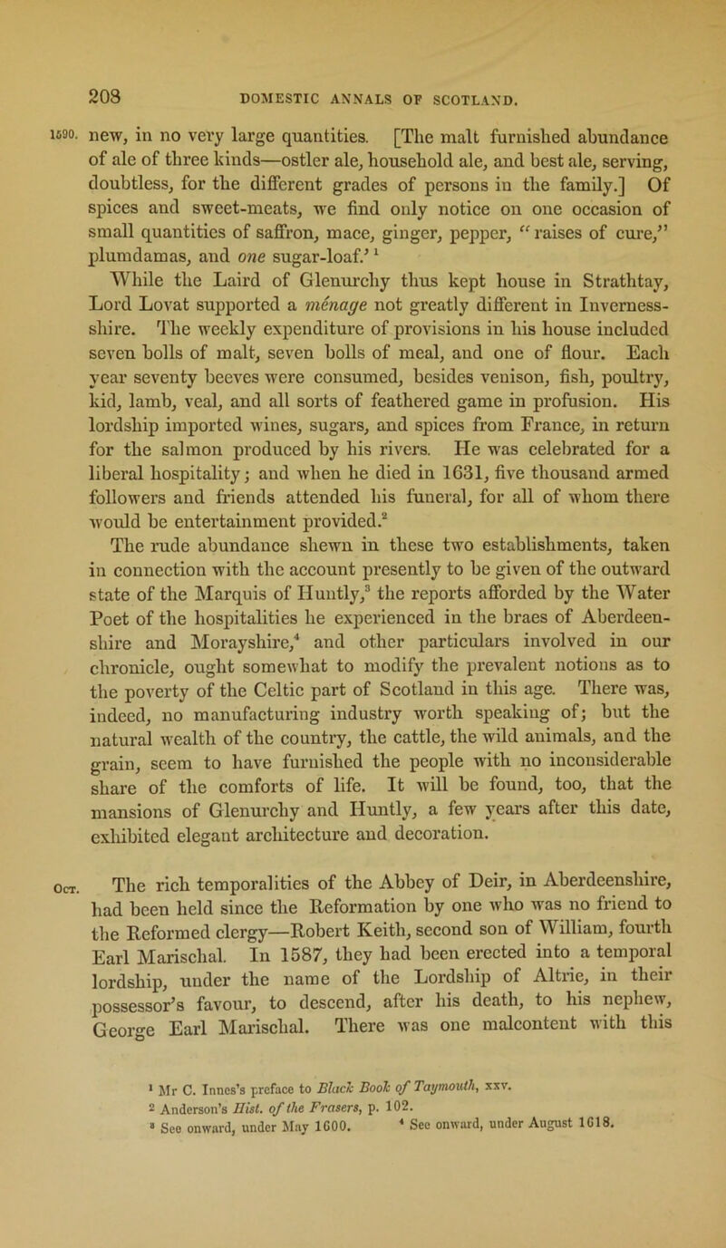 1630. new, in no vei’y large quantities. [The malt furnished abundance of ale of three kinds—ostler ale, household ale, and best ale, serving, doubtless, for the different grades of persons in the family.] Of spices and sweet-meats, we find only notice on one occasion of small quantities of saffron, mace, ginger, pepper, “ raises of cure,” plumdamas, and one sugar-loaf.’ ’ While the Laird of Glenurchy thus kept house in Strathtay, Lord Lovat supported a menage not greatly different in Inverness- shire. ’Ihe weekly expenditure of provisions in his house included seven bolls of malt, seven bolls of meal, and one of flour. Each year seventy beeves were consumed, besides venison, fish, poultry, kid, lamb, veal, and all sorts of feathered game in profusion. His lordship imported wines, sugars, and spices from France, in return for the salmon produced by his rivers. He was celebrated for a liberal hospitality; and when he died in 1631, five thousand armed followers and friends attended his funeral, for all of whom there would be entertainment provided.'* The rude abundance shewn in these two establishments, taken in connection with the account presently to be given of the outward state of the Marquis of Huntly,® the reports afforded by the Water Poet of the hospitalities he experienced in the braes of Aberdeen- shire and Morayshire,'* and other particulars involved in our chronicle, ought somewhat to modify the prevalent notions as to the poverty of the Celtic part of Scotland in this age. There was, indeed, no manufacturing industry worth speaking of; but the natural w'calth of the countiy, the cattle, the wild animals, and the grain, seem to have furnished the people with no inconsiderable share of the comforts of life. It will be found, too, that the mansions of Glenurchy and Huntly, a few years after this date, exhibited elegant architecture and decoration. Oct. The rich temporalities of the Abbey of Heir, in Aberdeenshire, had been held since the Reformation by one who was no friend to the Reformed clergy—Robert Keith, second son of William, fourth Earl Marischal. In 1587, they had been erected into a temporal lordship, under the name of the Lordship of Altrie, in their possessor’s favour, to descend, after his death, to his nephew, George Earl Marischal. There was one malcontent with this ' Mr C. Inncs’s preface to Blaclc Boole of Tai/mouth, xxv. 2 Anderson’s Hist, of the Frasers, p. 102. » See onward, under May IGOO. * See onward, under August 1C18.