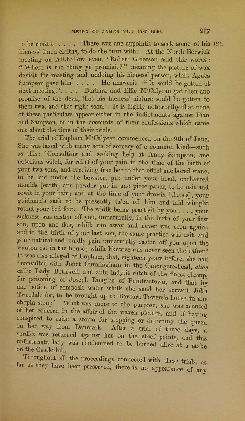 to be roastit There was ane appointit to seek some of his i590. hieness’ linen claiths, to do the torn with.’ At the North Berwick meeting on All-hallow even, ‘ Robert Grierson said thir words: “Where is the thing ye promisit?” meaning the picture of wax devisit for roasting and undoing his hieness’ person, whilk Agnes Sampson gave him He answerit: “ It sould be gotten at next meeting.”. . . . Barbara and EfBe M'Calyean gat then ane promise of the devil, that his hieness’ picture sould be gotten to them twa, and that right soon’ It is highly noteworthy that none of these particulars appear either in the indictments against Fian and Sampson, or in. the accounts of their confessions ivhich came out about the time of their trials. The trial of Eupham M^Calyean commenced on the 9th of June. She was taxed with many acts of sorcery of a common land—such as this: 'Consulting and seeking help at Anny Sampson, ane notorious witch, for relief of your pain in the time of the birth of your twa sons, and receiving frae her to that effect anchored stane, to be laid under the bowster, put under your head, enchanted moulds [eai’th] and powder put in ane piece paper, to be usit and rowit in your hair; and at the time of your drowis [throes], your guidman’s sark to be presently ta’en off him and laid wimplit round your bed feet. The whilk being practisit by you .... your sickness was casten off you, unnaturally, in the birth of your first son, upon ane dog, whilk ran away and never was seen again: and in the birth of your last son, the same practice was usit, and your natural and kindly pain unnaturally casten off you upon the wanton cat in the house; whilk likewise was never seen thereafter.’ It was also alleged of Eupham, that, eighteen years before, she had ' consulted with Jonet Cunningham in the Canongate-head, alias callit Lady Bothwell, ane auld indytit witch of the finest champ for poisoning of Joseph Douglas of Pumfrastown, and that by ane potion of composit water whilk she send her servant John Tweedale for, to be brought up to Barbara Towers’s house in ane chopm stoup.’ What was more to the purpose, she was accused of her concern in the affair of the waxen picture, and of having conspired to raise a storm for stopping or drowning the queen on her way from Denmark. After a trial of three days a verdict was returned against her on the chief points, and this unfortunate lady was condemned to be burned alive at a stakn on the Castle-hm. Throughout all the proceedings connected with these trials as tar as they have been preserved, there is no appearance of any