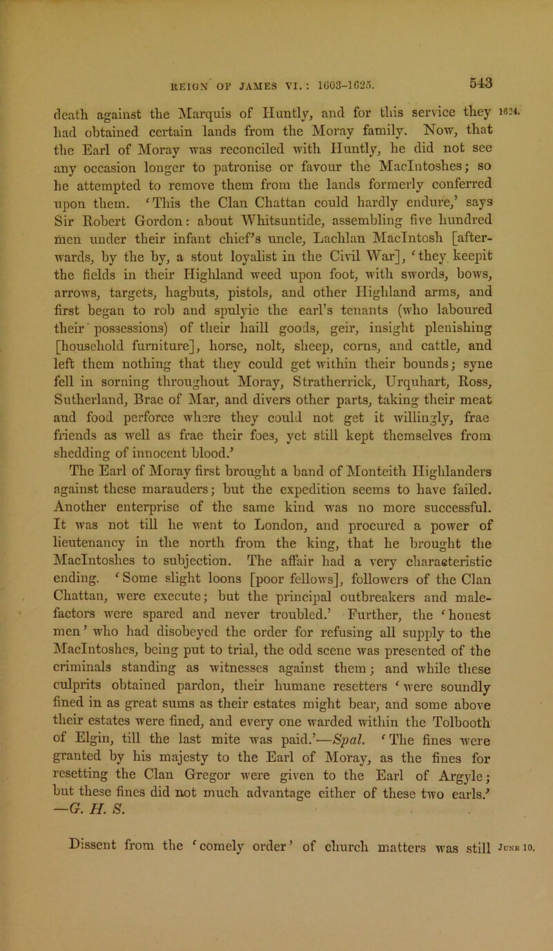 death against the Marquis of Huntly, and for this serviee they wm. had obtained eertain lands from the Moray family. Now, that the Earl of Moray was reconeiled with Huntly, he did not see any occasion longer to patronise or favour the Macintoshes; so he attempted to remove them from the lands formerly conferred upon them. 'This the Clan Chattan could hardly endure,’ says Sir Robert Gordon: about Whitsuntide, assembling five hundred men under their infant chief’s uncle, Lachlan Macintosh [after- wards, by the by, a stout loyalist in the Ci\Tl War], ' they keepit the fields in their Higldand weed upon foot, with swords, bows, arrows, targets, hagbuts, pistols, and other Highland arms, and first began to rob and spulyie the earl’s tenants (who laboured their' possessions) of their haill goods, geir, insight pleuishing [household furnitnre], horse, nolt, sheep, corns, and cattle, and left them nothing that they could get within their bounds; syne fell in sorning throughout Moray, Stratherrick, Urquhart, Ross, Sutherland, Brae of Mar, and divers other parts, taking their meat and food perforce where they could not get it willingly, frae fnends as well as frae their foes, yet still kept themselves from shedding of innocent blood.’ The Earl of Moray first brought a band of Monteith Highlanders against these marauders; but the expedition seems to have failed. Another enterprise of the same kind was no more successful. It was not tiU he went to London, and procured a power of lieutenancy in the north from the king, that he brought the Macintoshes to subjection. The affair had a very charaeteristic ending. ' Some slight loons [poor fellows], foRowers of the Clan Chattan, were execute; but the principal outbreakers and male- factors were spared and never troubled.’ Further, the 'honest men’ who had disobeyed the order for refusing aU supply to the IMacIntoshes, being put to trial, the odd scene was presented of the criminals standing as witnesses against them; and while these culprits obtained pardon, their humane resetters ' Avere soundly fined in as great sums as their estates might bear, and some above their estates were fined, and every one warded within the Tolbooth of Elgin, till the last mite was paid.’—Spal. ' The fines were granted by his majesty to the Earl of Moray, as the fines for resetting the Clan Gregor were given to the Earl of Argyle; but these fines did not much advantage either of these tivo earls.’ —G. H. S. Dissent from the ' comely order ’ of church matters was still Jdnb lo.