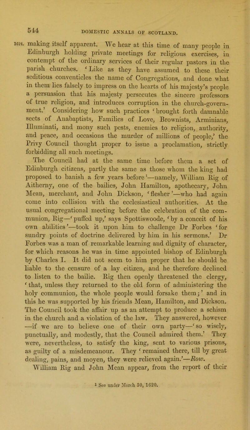 . making itself apparent. We hear at this time of many people in Eclinhurgh holding private meetings for religious exercises, in contempt of the ordinary services of their regular pastors in the parish churches. ‘ Like as they have assumed to these their seditious conventicles the name of Congregations, and done what in them lies falsely to impress on the hearts of his majesty’s people a persuasion that his majesty persecutes the sincere professors of true religion, and introduces coiTuption in the church-govern- ment.’ Considering how such practices ^brought forth damnable sects of Anabaptists, Families of Love, Brownists, Arminiaus, Illuminati, and mony such pests, enemies to religion, authority, and peace, and occasions the murder of millions of people,’ the Privy Council thought pr-oper to issue a proclamation, strictly forbidding all such meetings. The Council had at the same time before them a set of Edinburgh citizens, partly the same as those whom the king had proposed to banish a few years before’—namely, William Rig of Aitheray, one of the bailies, John Hamilton, apothecary, John Mean, merchant, and John Dickson, 'flesher’—avIio had again come into collision with the ecclesiastical authorities. At the usual congregational meeting before the celebration of the com- munion, Rig—'puffed up,’ says Spottiswoode, 'by a conceit of his ow’n abilities’—took it upon him to challenge Dr Forbes 'for sundry points of doctrine delivered by him in his sermons.’ Dr Forbes w'as a man of remarkable learning aud dignity of character, for which reasons he was in time appointed bishop of Edinburgh by Charles I. It did not seem to him proper that he should be liable to the censure of a lay citizen, and he therefore declined to listen to the bailie. Rig then openly threatened the clergy, ' that, unless they returned to the old form of administering the holy communion, the whole people would forsake them; ’ and in this he was supported by his friends !Mean, Hamilton, and Dickson. The Council took the affair up as an attempt to produce a schism in the church and a violation of the law. They answered, however —if we are to believe one of their own party—'so wisely, punctually, and modestly, that the Council admired them.’ They ivere, nevertheless, to satisfy the king, sent to various prisons, as guilty of a misdemeanour. They ' remained there, till by great dealing, pains, and moyen, they were relieved again.’—Roio. William Rig and John Mean appear, from the report of their 1 See under Miirth 30, 1C20.