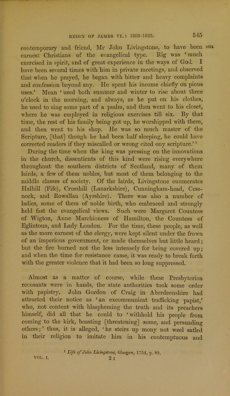 contemporary and friend, Mr John Livingstone, to have been 1624. earnest Christians of the evangelical type. Big was 'much exercised in spirit, and of great experience in the ways of God. I have been several times with him in private meetings, and observed that when he prayed, he began with bitter and heavy complaints and confession beyond any. He spent his income chiefly on pious uses.’ Mean ‘ used both summer and winter to rise about three o’clock in the morning, and always, as he put on his clothes, he used to sing some part of a psalm, and then went to his closet, where he was employed in religious exercises till six. By that time, the rest of his family being got up, he worshipped with them, and then went to his shop. He was so much master of the Scripture, [that] though he had been half sleeping, he could have corrected readers if they miscalled or wrong cited ony scripture.’ ’ During the time when the king was pressing on the innovations in the church, dissentients of this kind were rising everywhere throughout the southern districts of Scotland, many of them lairds, a few of them nobles, but most of them belonging to the middle classes of society. Of the lairds, Livingstone enumerates Ilalhill (Fife), Crosshill (Lanarkshire), Cunningham-head, Cess- nock, and Bowallan (Ayrshire). There was also a number of ladies, some of them of noble birth, who embraced and strongly held fast the evangelical riews. Such were Margaret Countess of Wigton, Anne Marchioness of Hamilton, the Countess of Eglintoun, and Lady Loudon. For the time, these people, as well as the more earnest of the clergj^ were kept silent under the frown of an imperious government, or made themselves but little heard; but the fire burned not the less intensely for being covered up; and when the time for resistance came, it was ready to break forth with the greater violence that it had been so long suppressed. Almost as a matter of eourse, while these Presbyterian recusants were in hands, the state authorities took some order with papistry. John Gordon of Craig in Aberdeenshire had attracted their notice as 'an excommunicat trafiicking papist,’ who, not content with blaspheming the truth and its preachers himself, did all that he could to 'withhold his people from coming to the kirk, boasting [threatening] some, and persuading others;’ thus, it is alleged, 'he steirs up mony not weel satled in their religion to imitate him in his contemptuous and VOL. I. 1 Life of John Livingstone, Glasgow, 1764, p. 89. 2i