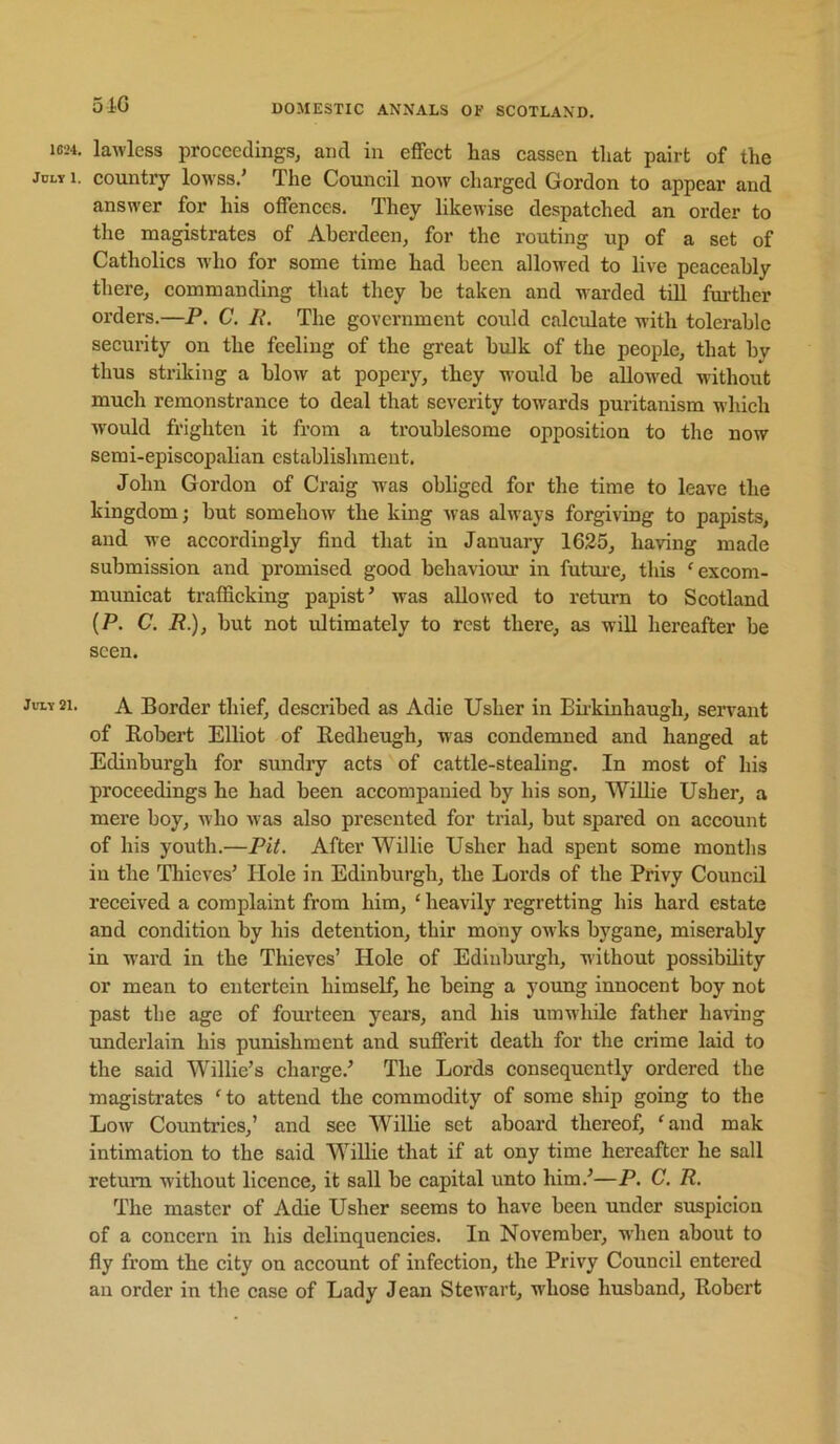 1624. JOLY 1. July 21. 5iG DOMESTIC ANNALS OF SCOTLAND. lawless proceedings^ and in effect has cassen that pairt of the eountry lowss.’ The Council noAv charged Gordon to appear and answer for his offences. They likewise despatched an order to the magistrates of Aberdeen, for the routing up of a set of Catholics who for some time had been allowed to live peaceably there, commanding that they be taken and warded till further orders.—P. C. L\ The government could calculate with tolerable security on the feeling of the great bidk of the people, that by thus striking a blow at popery, they w'ould be allow'ed without much remonstrance to deal that severity towards puritanism which would frighten it from a troublesome opposition to the now semi-episcopalian establishment. John Gordon of Craig w as obliged for the time to leave the kingdom; but somehow the king was always forgiving to papists, and we accordingly find that in January 1625, having made submission and promised good behaviour in futm’e, this 'excom- municat trafficking papist^ was allowed to return to Scotland (P. C. P.), but not idtimately to rest there, as will hereafter be seen. A Border thief, described as Adie Usher in Biikinhaugh, servant of Eobert Elliot of Eedheugh, was condemned and hanged at Edinburgh for sundry acts of cattle-stealing. In most of his proceedings he had been accompanied by his son, WiUie Usher, a mere boy, who was also presented for trial, but spared on account of his youth.—Pit. After Willie Usher had spent some months in the Thieves’ Hole in Edinburgh, the Lords of the Privy Council received a complaint from him, ‘ heavily regretting his hard estate and condition by his detention, thir mony owks bygane, miserably in w'ard in the Thieves’ Hole of Edinburgh, without possibility or mean to eutertein himself, he being a young innocent boy not past the age of fourteen years, and his umwhile father having imderlain his punishment and sufferit death for the crime laid to the said Willie’s charge.’ The Lords consequently ordered the magistrates 'to attend the commodity of some ship going to the Low Countries,’ and see Willie set aboard thereof, 'and mak intimation to the said Willie that if at ony time hereafter he sail return without licence, it sail be capital unto him.’—P. C. R. The master of Adie Usher seems to have been under suspicion of a concern in his delinquencies. In November, when about to fly from the city on account of infection, the Privy Council entered an order in the case of Lady Jean Stewart, whose husband, Robert