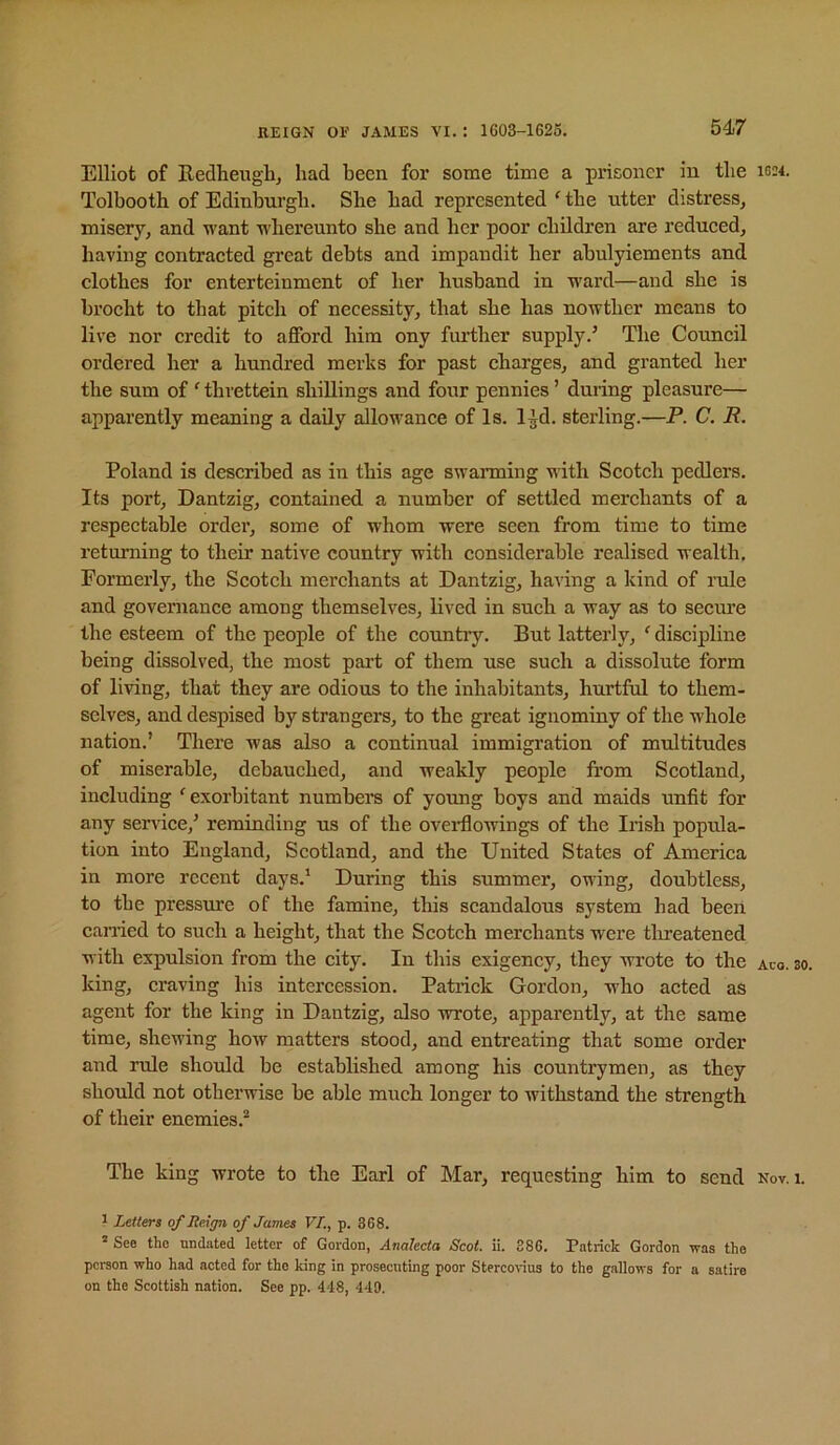 Elliot of Redheiigbj had been for some time a prisoner in the ig;4. Tolbootb of Edinburgh. She had represented ‘ the utter distress, misery, and want whereunto she and her poor children are reduced, having contracted great debts and impandit her abulyiements and clothes for enterteinment of her husband in ward—and she is brocht to that pitch of necessity, that she has nowther means to live nor credit to afford him ony further supply.’ The Council ordered her a hundred merks for past charges, and granted her the sum of ‘ thvettein shillings and four pennies ’ during pleasure— apparently meaning a daily allowance of Is. l^d. sterling.—P. C. R. Poland is described as in this age swanning with Seotch pedlers. Its port, Dantzig, contained, a number of settled merchants of a respectable order, some of whom were seen from time to time returning to their native country with considerable realised wealth. Formerly, the Scotch merchants at Dantzig, having a kind of rule and governance among themselves, lived in such a way as to secui’e the esteem of the people of the country. But latterly, ‘ discipline being dissolved, the most part of them use such a dissolute form of living, that they are odious to the inhabitants, hurtful to them- selves, and despised by strangers, to the great ignominy of the whole nation.’ There was also a continual immigration of multitudes of miserable, debauched, and weakly people from Scotland, including 'exorbitant numbers of yoimg boys and maids unfit for any service,’ reminding us of the oveiHowings of the Irish popula- tion into England, Scotland, and the United States of America in more recent days.’ During this summer, owing, doubtless, to tbe pressure of the famine, this scandalous system had been earned to such a height, that the Scotch merchants were tlireatened with expulsion from the city. In this exigency, they wrote to the aco. so. king, craving his intercession. Patrick Gordon, who acted as agent for the king in Dantzig, also wrote, apparently, at the same time, shewing how matters stood, and entreating that some order and rule should be established among his countrymen, as they should not otherwise be able much longer to withstand the strength of their enemies.^ The king wrote to the Earl of Mar, requesting him to send nov. i. ^ Letters of Reign of James VI., p. 368. See the undated letter of Gordon, Analecta Scot. ii. 886. Patrick Gordon was the person who had acted for the king in prosecuting poor Stercovius to the gallows for a satire on the Scottish nation. See pp. 448, 449.
