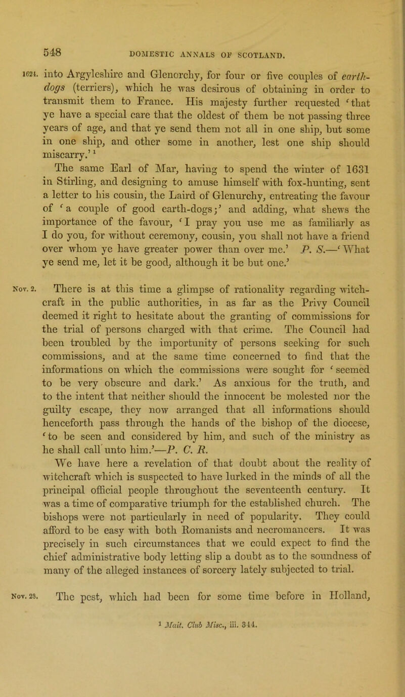 1G2L into Argylcsliire and Glenorcliy, for four or five couples of earth- dogs (tex’riers), ■which he was desirous of obtaining in order to transmit them to France. His majesty further requested ‘that ye have a special care that the oldest of them he not passing three years of age, and that ye send them not all in one ship, hut some in one ship, and other some in another, lest one ship should miscarry.’ * The same Earl of Mar, liaHng to spend the winter of 1631 in Stirling, and designing to amuse himself with fox-hunting, sent a letter to his cousin, the Laird of Glenurchy, entreating the favour of ‘a couple of good earth-dogs;’ and adding, what shews the importance of the favour, ‘I pray you use me as familiarly as I do you, for without ceremony, cousin, you shall not have a friend over whom ye have greater power than over me.’ P. S.—‘What ye send me, let it be good, although it be but one.’ Kov, 2. There is at this time a glimpse of I’ationality regarding Avitch- craft in the public authorities, in as far as the Pri\'y Council deemed it right to hesitate about the granting of commissions for the trial of persons charged with that crime. The Council had been troubled by the importunity of persons seeking for such commissions, and at the same time concerned to find that the informations on which the commissions were sought for ‘ seemed to be very obscure and dark.’ As anxious for the truth, and to the intent that neither should the innocent be molested nor the guilty escape, they now arranged that all informations should henceforth pass through the hands of the bishop of the diocese, ‘to be seen and considered by him, and such of the ministiy as he shall call unto him.’—P. C. R. We have here a revelation of that doubt about the reality of Avitchcraft which is suspected to have lurked in the minds of all the principal official people throughout the seventeenth century. It was a time of comparative triumph for the established church. The bishops Avere not particularly in need of popularity. They could afford to be easy Avith both Romanists and necromancers. It was precisely in such cu'cumstances that we could expect to find the chief administrative body letting slip a doubt as to the soundness of many of the alleged instances of sorcery lately subjected to trial. Nov. 23. The pest, Avhich had been for some time before in Holland, 1 Club Misc,, iii. 311.