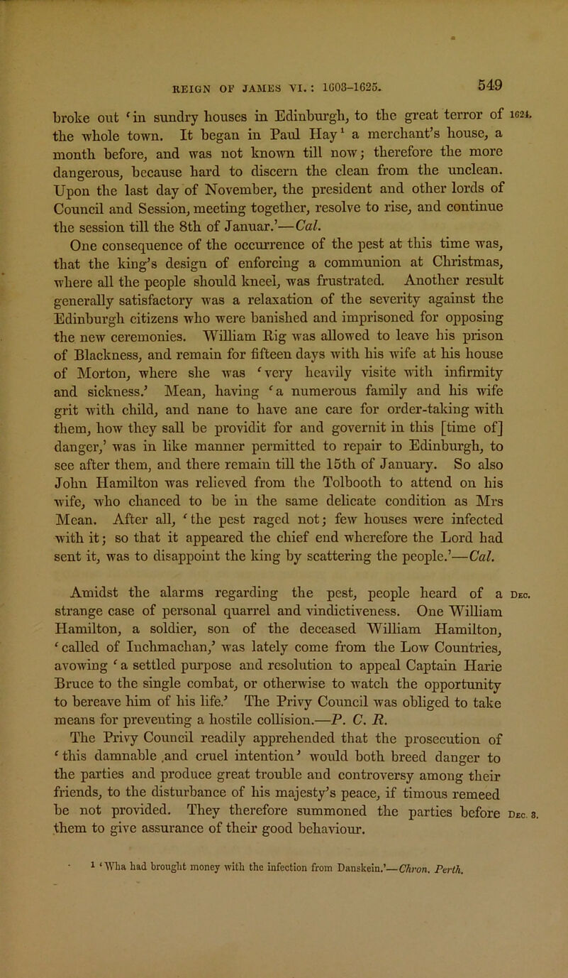 broke out ^in sundry houses in Edinburgh, to the gi’eat terror of 1021. the whole town. It began in Paul IIay‘ a merchant’s house, a month before, and was not known tUl now; therefore the more dangerous, because hard to discern the clean from the unclean. Upon the last day of November, the president and other lords of Council and Session, meeting together, resolve to rise, and continue the session till the 8th of Januar.’—Cal. One consequence of the occurrence of the pest at this time was, that the king’s design of enforcing a communion at Christmas, where all the people should kneel, was frustrated. Another result generally satisfactory was a relaxation of the severity against the Edinburgh citizens who were banished and imprisoned for opposing the new ceremonies. William Rig was allowed to leave his prison of Blackness, and remain for fifteen days with his -wife at his house of Morton, where she ivas ‘very heavily visite with infirmity and sickness.’ klean, having ‘a numerous family and his wife grit with child, and nane to have ane care for order-taking with them, how they saU be providit for and governit in this [time of] danger,’ was in like manner permitted to repair to Edinburgh, to see after them, and there remain tiU the 15th of January. So also John Hamilton was relieved from the Tolbooth to attend on his wife, who chanced to be in the same delicate condition as Mrs Mean. After all, ‘the pest raged not; few houses were infected with it; so that it appeared the chief end wherefore the Lord had sent it, was to disappoint the king by scattering the people.’—Cal, Amidst the alarms regarding the pest, people heard of a deo. strange case of personal quarrel and vindictiveness. One William Hamilton, a soldier, son of the deceased William Hamilton, ‘ called of luehmachan,’ was lately come from the Low Countries, avowing ‘ a settled pm’pose and resolution to appeal Captain Harie Bruce to the single combat, or otherwise to watch the opportunity to bereave him of his life.’ The Privy Council was obliged to take means for preventing a hostile collision.—P. C. R. The Privy Council readily apprehended that the prosecution of ‘ this damnable .and cruel intention ’ would both breed danger to the parties and produce great trouble and controversy among their friends, to the disturbanee of his majesty’s peaee, if timous remeed be not provided. They therefore summoned the parties before dec. a. them to give assurance of their good behaUour. 1 ‘Wha had brought money with the infection from Danskein.’—CTron. Perth.