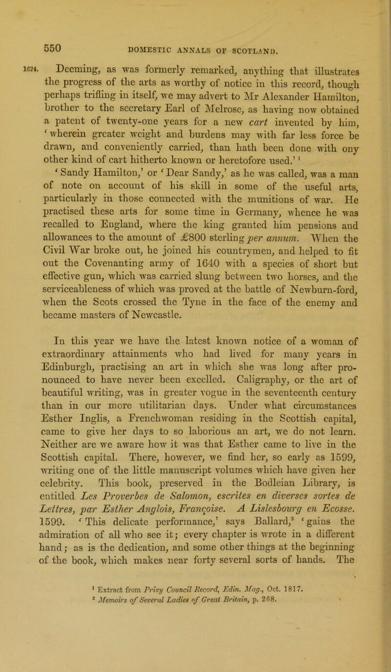 Deeming, as was formerly remai’ked, anything that illustrates tlie progress of the arts as worthy of notice in this record, though perhaps trifling in itself, we may advert to Mr Alexander Hamilton, brother to the seci’etary Earl of JMelrosc, as having now obtained a patent of twenty-one years for a new cart invented by him, ' wherein greater weight and hui'dens may with far less force be drawn, and conveniently carried, than hath been done with ony other kmd of cart hitherto known or heretofore used.’' 'Sandy Hamilton,’ or 'Dear Sandy,’ as he was called, was a man of note on account of his skill in some of the useful arts, particularly in those connected with the munitions of wai\ He practised these arts for some time in Germany, uhence he was recalled to England, where the king granted him pensions and allowances to the amount of i£800 sterling per annum. When the Civil War broke out, he joined his countrymen, and helped to fit out the Covenanting army of 1640 with a species of short but cflective gun, which was carried slung between two horses, and the serviceahleness of which was proved at the battle of Newburn-ford, when the Scots crossed the Tyne in the face of the enemy and became masters of Neivcastle. In this year we have the latest known notice of a woman of extraordinary attainments Avho had lived for many years in Edinburgh, practising an art in ■which she was long after pro- nounced to have never been excelled. Caligraphy, or the art of beautiful writing, was in greater vogue in the seventeenth century than in our more utilitai-ian days. Under what cu’cumstances Esther Inglis, a Frenchwoman residing in the Scottish capital, came to give her days to so laborious an art, we do not learn. Neither are we aware how it was that Esther came to live in the Scottish capital. There, however, we find her, so early as 1599, writing one of the little manuscript volumes Avhich have given her celebrity. This book, preserved in the Bodleian Library, is entitled Les Proverbes de Salomon, escrites en diverses sortes de Lettres, par Esther Anglois, Franqoise. A Lislesbourg en Ecosse. 1599. 'This delicate performance,’ says Ballard,® 'gains the admiration of all who see it; every chapter is wrote in a diflerent hand; as is the dedication, and some other things at the beginning of the book, which makes near forty several sorts of hands. The ‘ Extract from Privy Council Record, Edin. Mag., Oct. 1817. ’ Memoirs of Several Ladies of Great Britain, p. 2G8. >