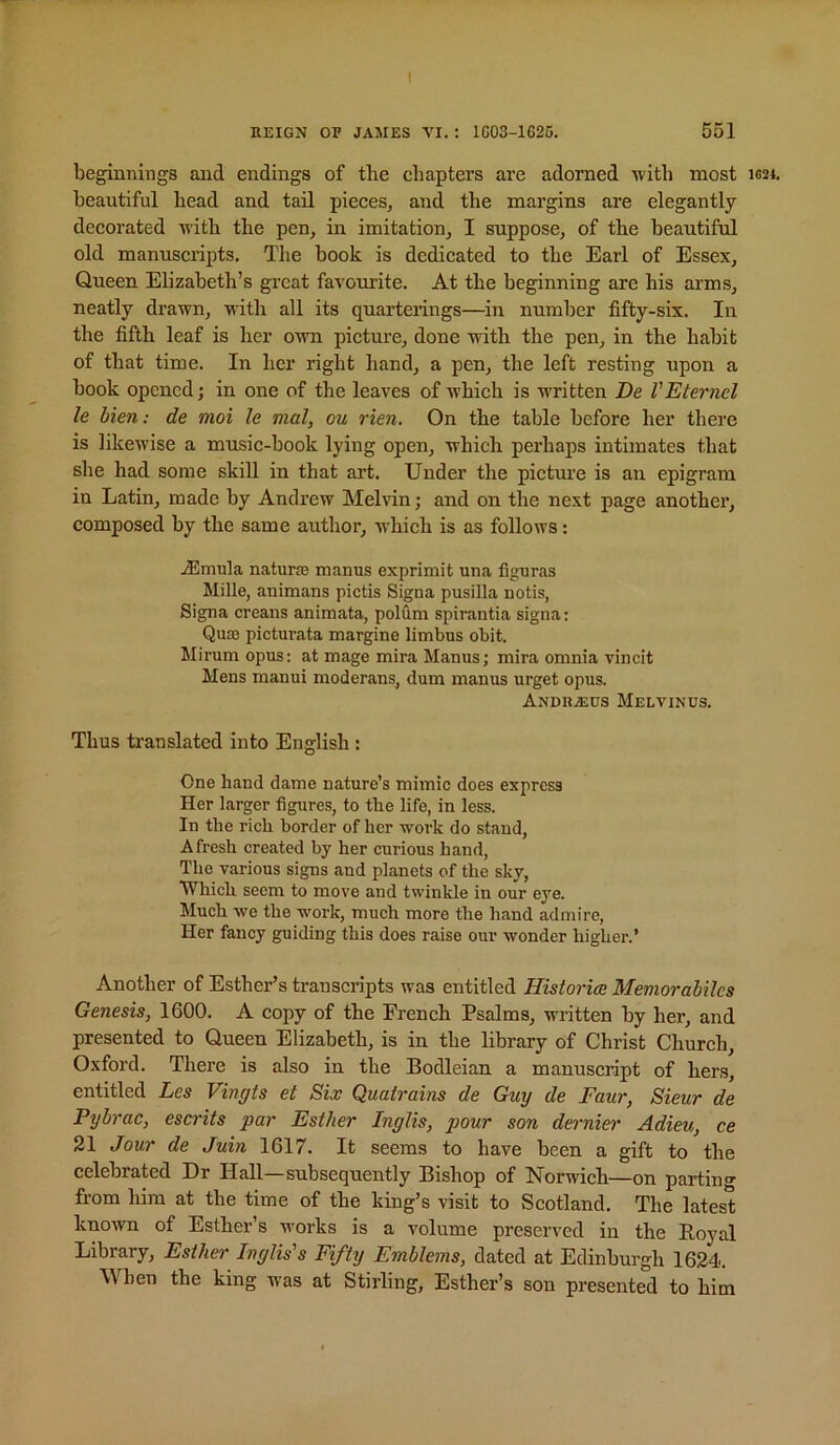 t REIGN OF JAMES VI.: 1G03-1626. 551 beginnings and endings of tlie chapters are adorned with most ib24. beautiful head and tail pieces, and the margins are elegantly decorated witli the pen, in imitation, I suppose, of the beautiful old manusciipts. The hook is dedicated to the Earl of Essex, Queen Elizabeth’s great favom-ite. At the beginning are his arms, neatly drawn, with all its quarterings—^in number fifty-six. In the fifth leaf is her own picture, done with the pen, in the habit of that time. In her right hand, a pen, the left resting upon a book opened; in one of the leaves of which is written De I'Eternel le Men: de moi le mal, ou rien. On the table before her there is likewise a music-book lying open, which perhaps intimates that she had some skill in that art. Under the pictm’e is an epigram in Latin, made by Andrew Melvin; and on the ne.xt page another, composed by the same author, which is as follows: Almula naturaj manus exprimit una figuras Mille, animans pictis Signa pusilla notis, Signa creans animata, polum spirantia signa: Quso picturata margine limbus obit. Mirum opus: at mage mira Manus; mira omnia vincit Mens manui moderans, dum manus urget opus. Andr^eps Melvinus. Thus translated into English: One hand dame nature’s mimic does express Her larger figures, to the life, in less. In the rich border of her work do stand, Afresh created by her curious hand, The various signs and planets of the sky, Which seem to move and twinkle in our eye. Much we the w^ork, much more the hand admire. Her fancy guiding this does raise our wonder higher.’ Another of Esther’s transcripts was entitled Historm Memorahiles Genesis, 1600. A copy of the French Psalms, written by her, and presented to Queen Elizabeth, is in the library of Christ Church, Oxford. There is also in the Bodleian a manuscript of hers, entitled Les Vingts et Six Quatrains de Guy de Faur, Sieur de Pybrac, escrits par Esther Inglis, pour son d&rnier Adieu, ce 21 Jour de Juin 1617. It seems to have been a gift to the celebrated Dr Hall—subsequently Bishop of Norwich—on parting from him at the time of the king’s visit to Scotland. The latest known of Esther’s works is a volume preserved in the Royal Library, Esther Inglis's Fifty Emblems, dated at Edinburgh 1624. When the king was at Stirling, Esther’s son presented to him