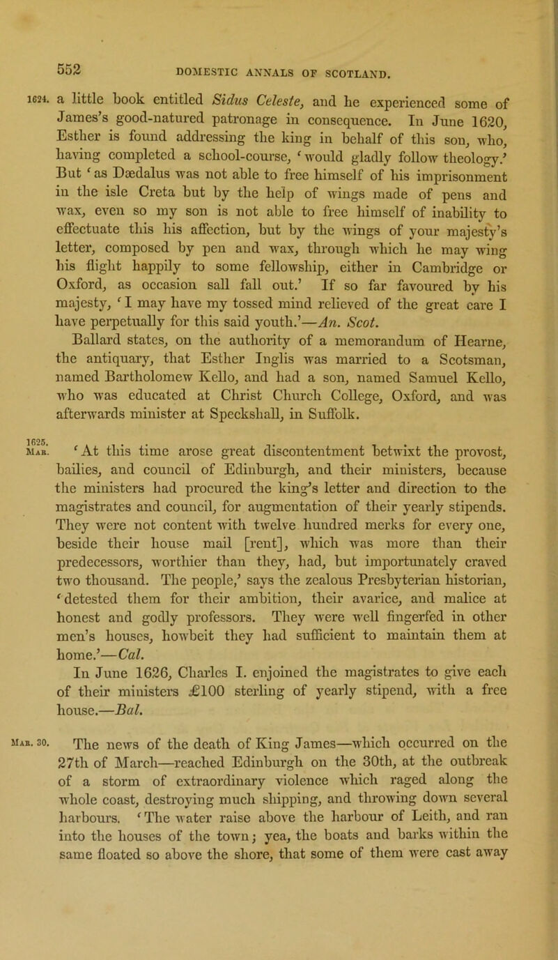 1624. 1626. Mab. Mab. 30. a little book entitled Sidus Celeste, and he experienced some of James’s good-natured patronage in consequence. In June 1620, Esther is found addressing the king in behalf of this son, who, having completed a school-course, ' would gladly follow theology.’ But ^ as Daedalus was not able to free himself of his imprisonment in the isle Greta hut by the help of wings made of pens and wax, even so my son is not able to free himself of inability to effectuate this his affection, but by the wings of your majesty’s letter, composed by pen and w'ax, through which he may wing his flight happily to some fellowship, either in Cambridge or Oxford, as occasion sail fall out.’ If so far favoured by his majesty, ^ I may have my tossed mind relieved of the great care I have pei'petually for this said youth.’—An. Scot. Ballard states, on the authority of a memorandum of Hearne, the antiquary, that Esther Inglis was married to a Scotsman, named Bai’tholomew Kello, and had a son, named Samuel Kello, who was educated at Christ Church College, Oxford, and was afterwards minister at Speckshall, in Suflblk. 'At this time arose great discontentment betwixt the provost, bailies, and council of Edinburgh, and their ministers, because the ministers had procured the king’s letter and direction to the magistrates and council, for augmentation of their yearly stipends. They were not content with twelve hundred merks for every one, beside their house mail [rent], which was more than their predecessors, worthier than they, had, but importunately craved two thousand. The people,’ says the zealous Presbyterian historian, 'detested them for their ambition, their avarice, and malice at honest and godly professors. They were well fingerfed in other men’s houses, howbeit they had sufficient to maintain them at home.’—Cal. In June 1626, Charles I. enjoined the magistrates to give each of their ministers £100 sterling of yearly stipend, -with a free house.—Bal. The news of the death of King James—which occurred on the 27th of March—reached Edinburgh ou the 30th, at the outbreak of a storm of extraordinary violence which raged along the whole coast, destroying much shipping, and throwing down several harbours. ' The water raise above the harbour of Leith, and ran into the houses of the town; yea, the boats and barks within the same floated so above the shore, that some of them were cast away