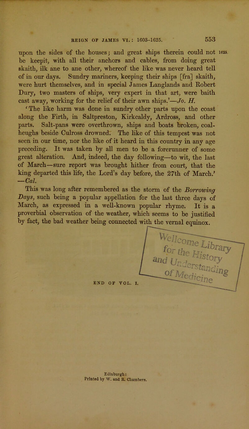 upon the sides of the houses; and great ships therein could not leas. be keepit, with aU their anchors and cables, from doing great skaith, ilk ane to ane other, whereof the like was never heard teU of in our days. Sundry mariners, keeping their ships [fra] skaith, were hurt themselves, and in special James Langlands and Kobert Dury, two masters of ships, veiy expert in that art, were baith cast away, working for the relief of their awn ships.’—Jo. H. ‘ The like harm was done in sundry other parts upon the coast along the Firth, in Saltpreston, Kirkcaldy, Ardross, and other pai’ts. Salt-pans were overthrown, ships and boats broken, coal- heughs beside Culross drowned: The like of this tempest was not seen in our time, nor the like of it heard in this country in any age preceding. It was taken by all men to be a forerunner of some great alteration. And, indeed, the day following—to wit, the last of March—sure report was brought hither from court, that the king departed this life, the Lord’s day before, the 27th of March.’ —Cal. This was long after remembered as the storm of the Borrowing Days, such being a popular appellation for the last three days of March, as expressed in a well-known popular rhyme. It is a proverbial observation of the weather, which seems to be justified by fact, the bad weather being connected END OF VOL. I. Edinburgh: Printed by W. and R, Chambcrfl.