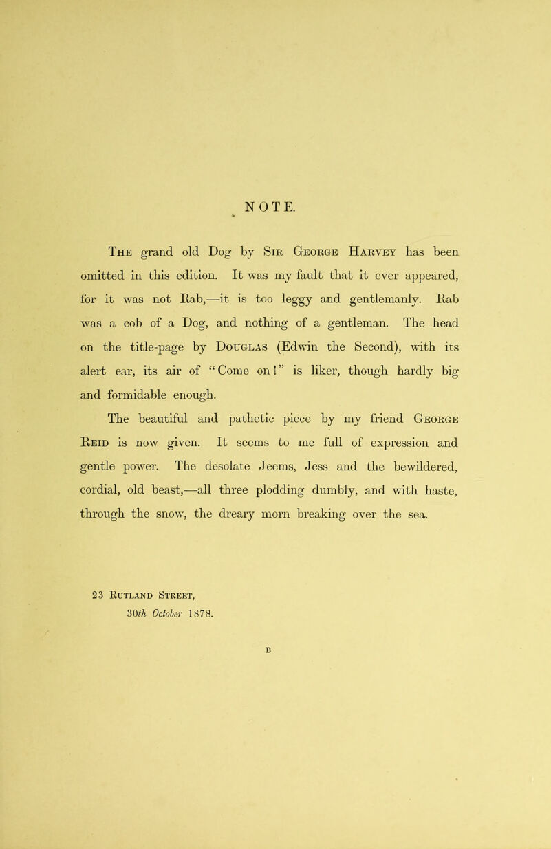 NOTE. The grand old Dog by Sir George Harvey has been omitted in this edition. It was my fault that it ever appeared, for it was not Rab,—it is too leggy and gentlemanly. Rab was a cob of a Dog, and nothing of a gentleman. The head on the title-page by Douglas (Edwin the Second), with its alert ear, its air of “ Come on! ” is liker, though hardly big and formidable enough. The beautiful and pathetic piece by my friend George Reid is now given. It seems to me full of expression and gentle power. The desolate Jeems, Jess and the bewildered, cordial, old beast,—all three plodding dumbly, and with haste, through the snow, the dreary morn breaking over the sea. 23 Rutland Street, ‘60th October 1878. E