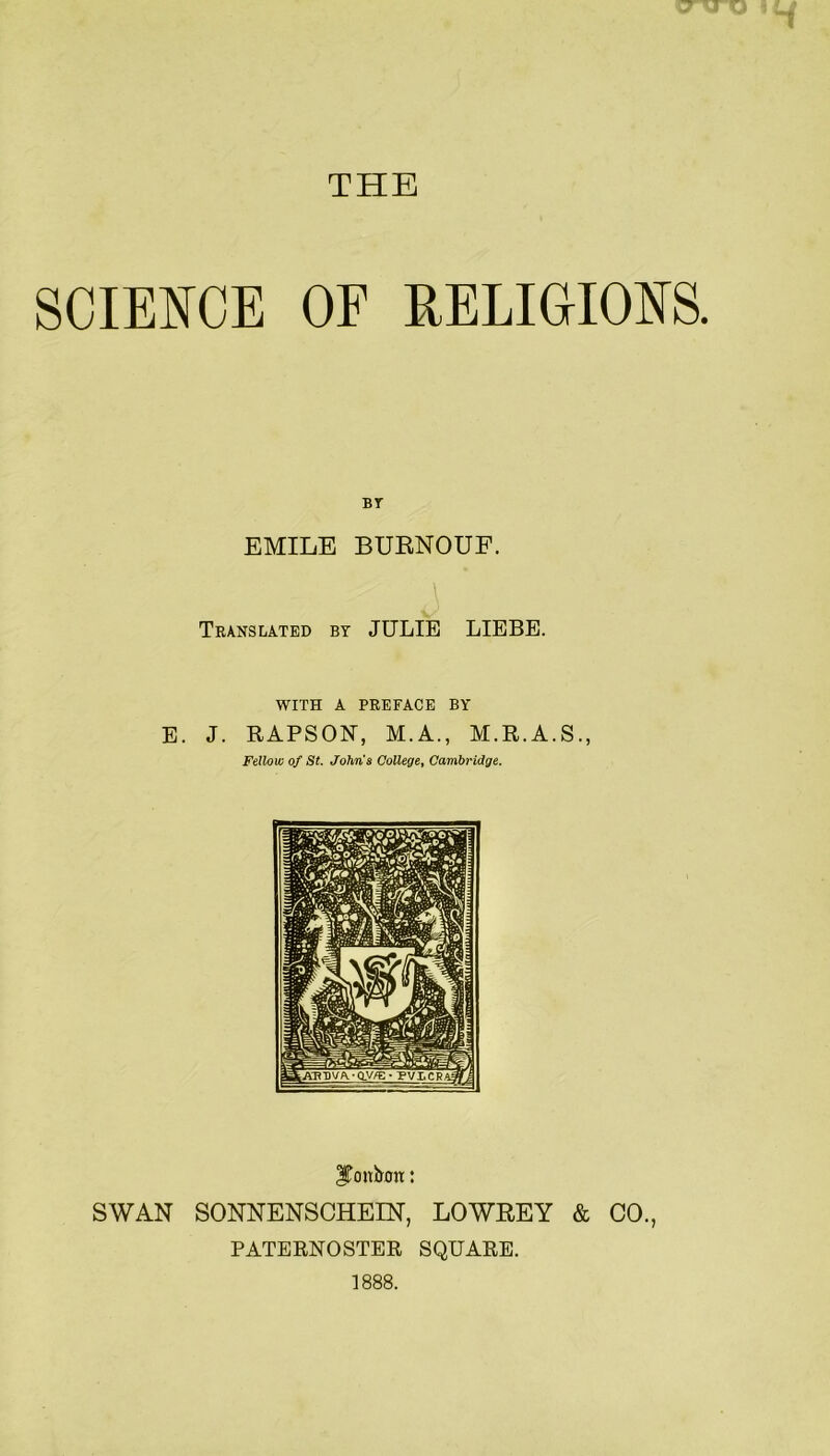 THE SCIEI^CE OF RELIGIOm BT EMILE BUENOUF. Translated by JULIE LIEBE. WITH A PREFACE BY E. J. RAPSON, M.A., M.R.A.S., Fellow of St. Johns College^ Cambridge. l^onbon: SWAN SONNENSCHEIN, LOWEEY & CO., PATERNOSTER SQUARE. 1888.