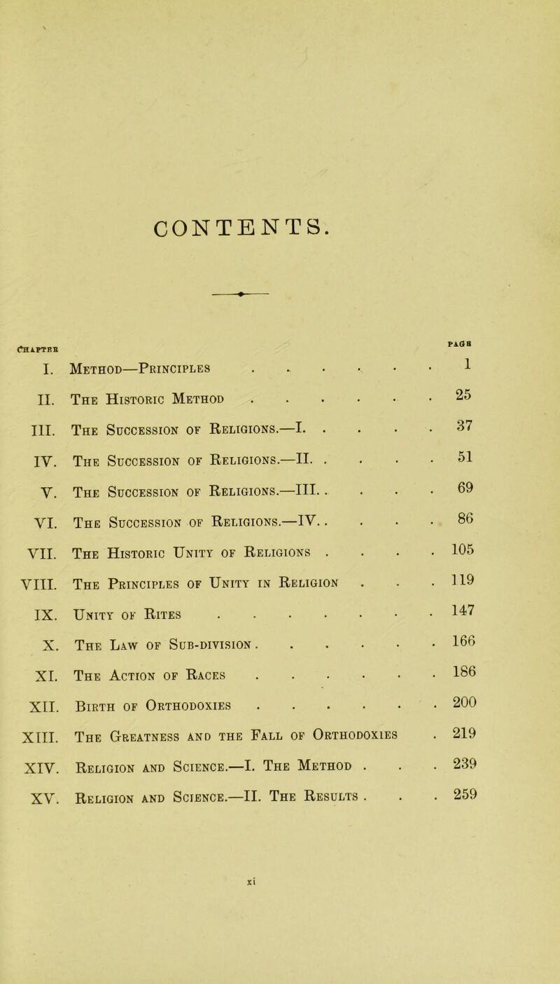 CONTENTS. fHAPTKB I. Method—Principles . . . ■ • 1 II. The Historic Method .... • . 25 III. The Succession of Religions.—I. . . 37 IV. The Succession of Religions.—II. . . 51 V. The Succession of Religions.—III.. . 69 VI. The Succession of Religions.—IV.. . 86 VII. The Historic Unity of Religions . . 105 VIII. The Principles of Unity in Religion . 119 IX. Unity of Rites ..... . 147 X. The Law of Sub-division. . 166 XL The Action of Races .... . 186 XII. Birth of Orthodoxies .... . 200 XIII. The Greatness and the Fall of Orthodoxies . 219 XIV. Religion and Science.—I. The Method . • . 239 XV. Religion and Science.—II. The Results . . . 259