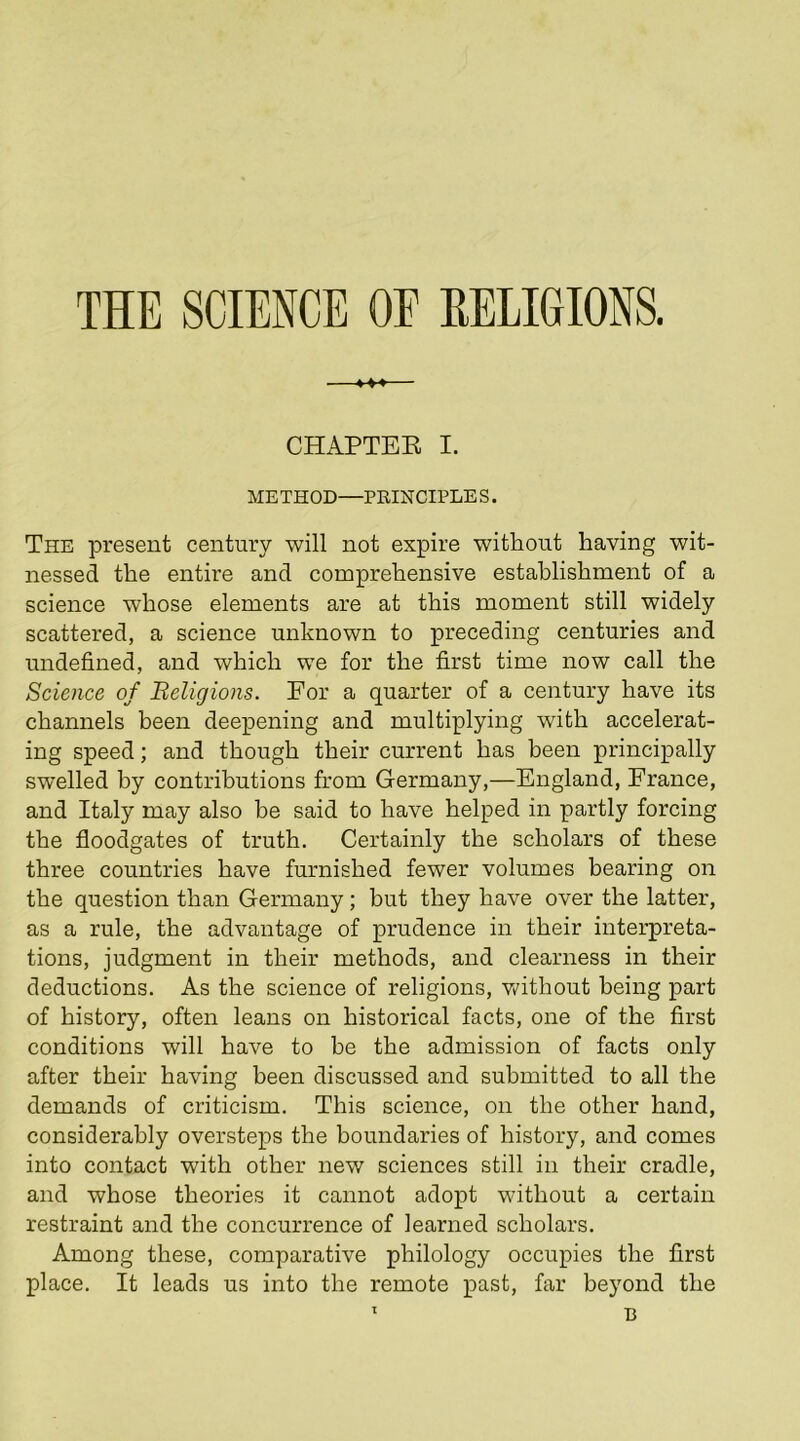 *-♦-*— CHAPTEE I. METHOD—PRINCIPLE S. The present century will not expire without having wit- nessed the entire and comprehensive establishment of a science whose elements are at this moment still widely scattered, a science unknown to preceding centuries and undefined, and which we for the first time now call the Science of Religions. For a quarter of a century have its channels been deepening and multiplying with accelerat- ing speed; and though their current has been principally swelled by contributions from Germany,—England, France, and Italy may also be said to have helped in partly forcing the floodgates of truth. Certainly the scholars of these three countries have furnished fewer volumes bearing on the question than Germany; but they have over the latter, as a rule, the advantage of prudence in their interpreta- tions, judgment in their methods, and clearness in their deductions. As the science of religions, v/ithout being part of history, often leans on historical facts, one of the first conditions will have to he the admission of facts only after their having been discussed and submitted to all the demands of criticism. This science, on the other hand, considerably oversteps the boundaries of history, and comes into contact with other new sciences still in their cradle, and whose theories it cannot adopt without a certain restraint and the concurrence of learned scholars. Among these, comparative philology occupies the first place. It leads us into the remote past, far beyond the