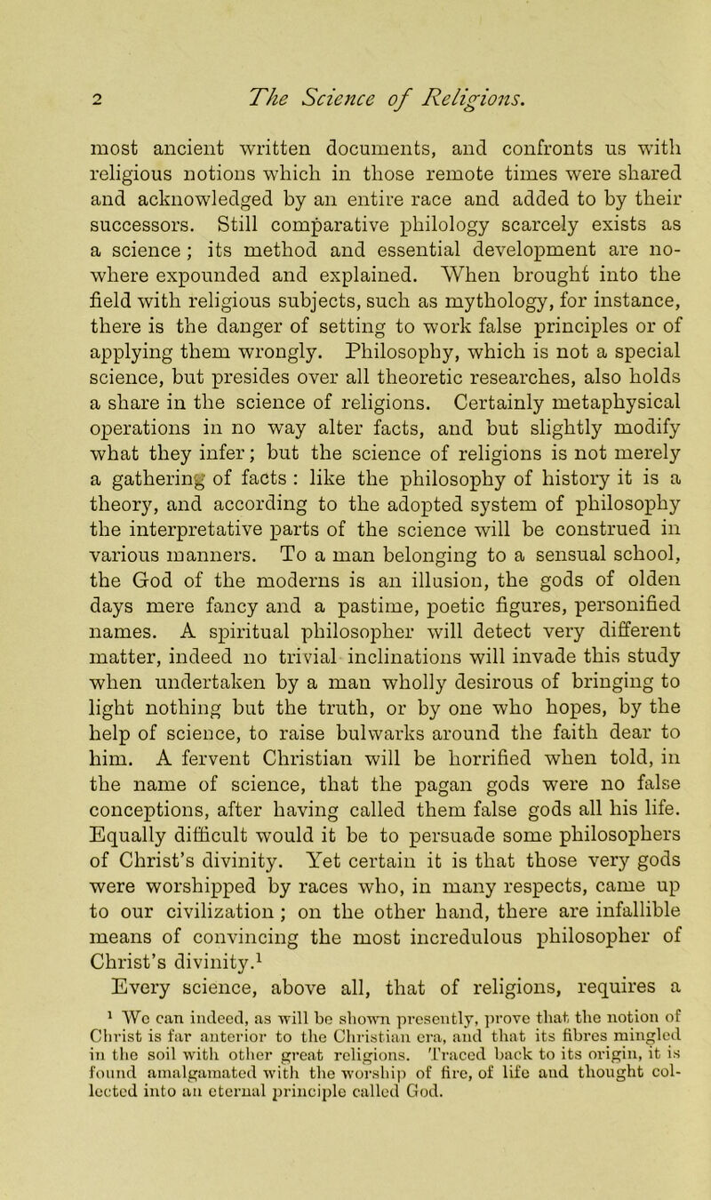 most ancient written documents, and confronts us with religious notions which in those remote times were shared and acknowledged by an entire race and added to by their successors. Still comparative philology scarcely exists as a science ; its method and essential development are no- where expounded and explained. When brought into the field with religious subjects, such as mythology, for instance, there is the danger of setting to work false principles or of applying them wrongly. Philosophy, which is not a special science, but presides over all theoretic researches, also holds a share in the science of religions. Certainly metaphysical operations in no way alter facts, and but slightly modify what they infer; but the science of religions is not merely a gathering of facts ; like the philosophy of history it is a theory, and according to the adopted system of philosophy the interpretative parts of the science will be construed in various manners. To a man belonging to a sensual school, the God of the moderns is an illusion, the gods of olden days mere fancy and a pastime, poetic figures, personified names. A spiritual philosopher will detect very different matter, indeed no trivial inclinations will invade this study when undertaken by a man wholly desirous of bringing to light nothing but the truth, or by one who hopes, by the help of science, to raise bulwarks around the faith dear to him. A fervent Christian will be horrified when told, in the name of science, that the pagan gods were no false conceptions, after having called them false gods all his life. Equally difficult would it be to persuade some philosophers of Christ’s divinity. Yet certain it is that those very gods were worshipped by races who, in many respects, came up to our civilization ; on the other hand, there are infallible means of convincing the most incredulous philosopher of Christ’s divinity.^ Every science, above all, that of religions, requires a ^ Wc can indeed, as ■will bo shown presently, ])rove that the notion of Christ is far anterior to the Christian era, and that its fibres mingled in the soil with other great religions. Ti’aced back to its origin, it is found amalgamated witli the worship of fire, of life and thought col- lected into an eternal principle called God.