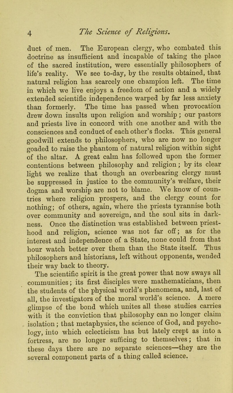 duct of men. The European clergy, who combated this doctrine as insufficient and incapable of taking the place of the sacred institution, were essentially philosophers of life’s reality. We see to-day, by the results obtained, that natural religion has scarcely one champion left. The time in which we live enjoys a freedom of action and a widely extended scientific independence warped by far less anxiety than formerly. The time has passed when provocation drew down insults upon religion and worship ; our pastors and priests live in concord with one another and with the consciences and conduct of each other’s flocks. This general goodwill extends to philosophers, who are now no longer goaded to raise the phantom of natural religion within sight of the altar. A great calm has followed upon the former contentions between philosophy and religion; by its clear light we realize that though an overbearing clergy must be suppressed in justice to the community’s welfare, their dogma and worship are not to blame. We know of coun- tries where religion prospers, and the clergy count for nothing; of others, again, where the priests tyrannise both over community and sovereign, and the soul sits in dark- ness. Once the distinction was established between priest- hood and religion, science was not far off; as for the interest and independence of a State, none could from that hour watch better over them than the State itself. Thus philosophers and historians, left without opponents, wended their way back to theory. The scientific spirit is the great power that now sways all communities; its first disciples were mathematicians, then the students of the physical world’s phenomena, and, last of all, the investigators of the moral world’s science. A mere glimpse of the bond which unites all these studies carries with it the conviction that philosophy can no longer claim isolation; that metaphysics, the science of God, and psycho- logy, into which eclecticism has but lately crept as into a fortress, are no longer sufficing to themselves; that in these days there are no separate sciences—they are the several component parts of a thing called science.