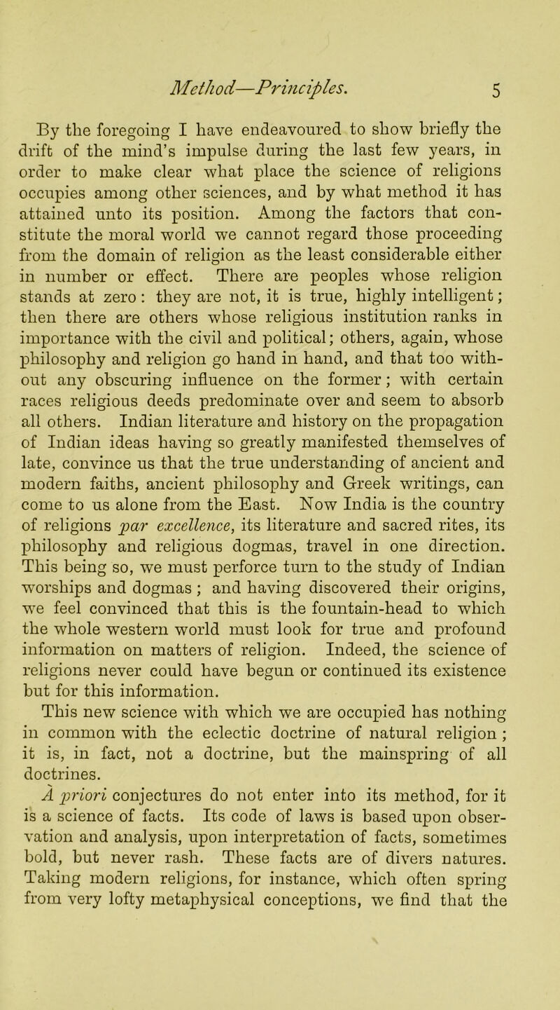 By the foregoing I have endeavoured to show briefly the drift of the mind’s impulse during the last few years, in order to make clear what place the science of religions occupies among other sciences, and by what method it has attained unto its position. Among the factors that con- stitute the moral world we cannot regard those proceeding from the domain of religion as the least considerable either in number or effect. There are peoples whose religion stands at zero: they are not, it is true, highly intelligent; then there are others whose religious institution ranks in importance with the civil and political; others, again, whose X3hilosophy and religion go hand in hand, and that too with- out any obscuring influence on the former; with certain races religious deeds predominate over and seem to absorb all others. Indian literature and history on the propagation of Indian ideas having so greatly manifested themselves of late, convince us that the true understanding of ancient and modern faiths, ancient philosophy and Greek writings, can come to us alone from the East. Now India is the country of religions 'par excellence, its literature and sacred rites, its philosophy and religious dogmas, travel in one direction. This being so, we must perforce turn to the study of Indian worships and dogmas ; and having discovered their origins, we feel convinced that this is the fountain-head to which the whole western world must look for true and profound information on matters of religion. Indeed, the science of religions never could have begun or continued its existence but for this information. This new science with which we are occupied has nothing in common with the eclectic doctrine of natural religion ; it is, in fact, not a doctrine, but the mainspring of all doctrines. A 2'^'lori conjectures do not enter into its method, for it is a science of facts. Its code of laws is based upon obser- vation and analysis, upon interpretation of facts, sometimes bold, but never rash. These facts are of divers natures. Taking modern religions, for instance, which often spring from very lofty metaphysical conceptions, we find that the