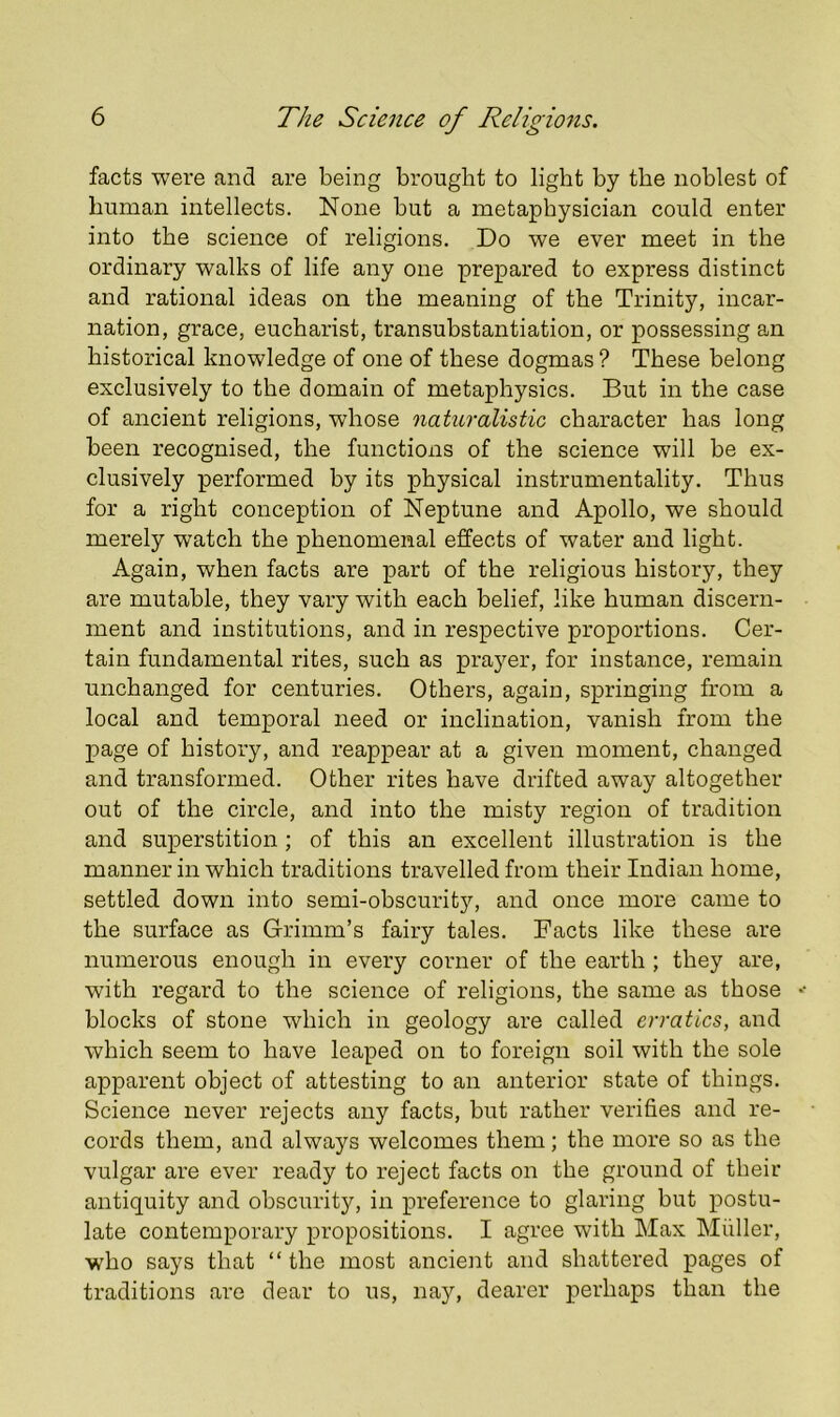 facts were and are being brought to light by the noblest of human intellects. None but a metaphysician could enter into the science of religions. Do we ever meet in the ordinary walks of life any one prepared to express distinct and rational ideas on the meaning of the Trinity, incar- nation, grace, eucharist, transubstantiation, or possessing an historical knowledge of one of these dogmas ? These belong exclusively to the domain of metaphysics. But in the case of ancient religions, whose naturalistic character has long been recognised, the functions of the science will be ex- clusively performed by its physical instrumentality. Thus for a right conception of Neptune and Apollo, we should merely watch the phenomenal effects of water and light. Again, when facts are part of the religious history, they are mutable, they vary with each belief, like human discern- ment and institutions, and in respective proportions. Cer- tain fundamental rites, such as prayer, for instance, remain unchanged for centuries. Others, again, springing from a local and temporal need or inclination, vanish from the page of history, and reappear at a given moment, changed and transformed. Other rites have drifted away altogether out of the circle, and into the misty region of tradition and superstition; of this an excellent illustration is the manner in which traditions travelled from their Indian home, settled down into semi-obscurity, and once more came to the surface as Grimm’s fairy tales. Facts like these are numerous enough in every corner of the earth ; they are, with regard to the science of religions, the same as those blocks of stone which in geology are called erratics, and which seem to have leaped on to foreign soil with the sole apparent object of attesting to an anterior state of things. Science never rejects any facts, but rather verifies and re- cords them, and always welcomes them; the more so as the vulgar are ever ready to reject facts on the ground of their antiquity and obscurity, in preference to glaring but postu- late contemporary propositions. I agree with Max Muller, who says that “the most ancient and shattered pages of traditions are dear to us, nay, dearer perhaps than the