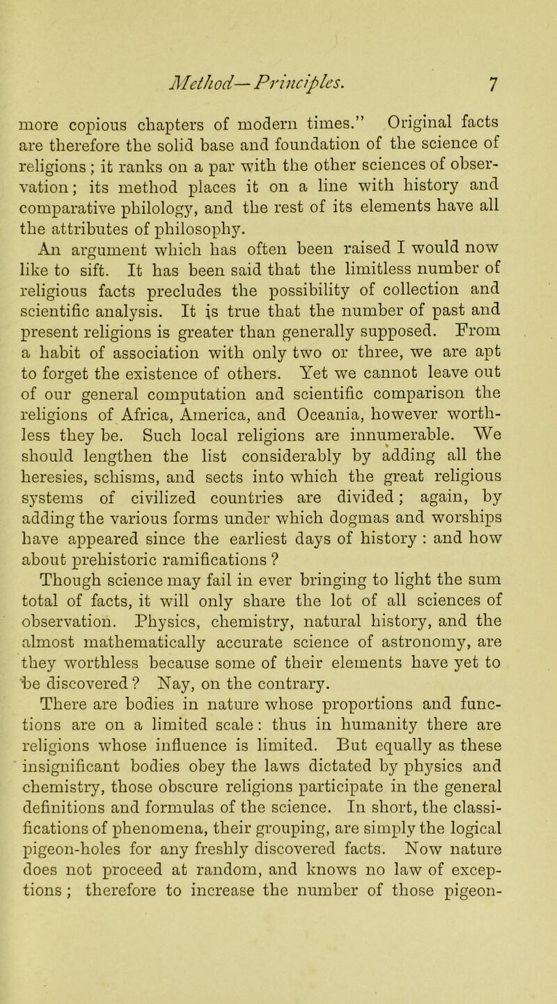 more copious chapters of modern times.” Original facts are therefore the solid base and foundation of the science of religions; it ranks on a par with the other sciences of obser- vation ; its method places it on a line with history and comparative philology, and the rest of its elements have all the attributes of philosophy. An argument which has often been raised I would now like to sift. It has been said that the limitless number of religious facts precludes the possibility of collection and scientific analysis. It is true that the number of past and present religions is greater than generally supposed. From a habit of association with only two or three, we are apt to forget the existence of others. Yet we cannot leave out of our general computation and scientific comparison the religions of Africa, America, and Oceania, however worth- less they he. Such local religions are innumerable. We should lengthen the list considerably by adding all the heresies, schisms, and sects into which the great religious systems of civilized countries are divided; again, by adding the various forms under which dogmas and worships have appeared since the earliest days of history ; and how about prehistoric ramifications ? Though science may fail in ever bringing to light the sum total of facts, it will only share the lot of all sciences of observation. Physics, chemistry, natural history, and the almost mathematically accurate science of astronomy, are they worthless because some of their elements have yet to he discovered? Nay, on the contrary. There are bodies in nature whose proportions and func- tions are on a limited scale: thus in humanity there are religions whose influence is limited. But equally as these insignificant bodies obey the laws dictated by physics and chemistry, those obscure religions participate in the general definitions and formulas of the science. In short, the classi- fications of phenomena, their grouping, are simply the logical pigeon-holes for any freshly discovered facts. Now nature does not proceed at random, and knows no law of excep- tions ; therefore to increase the number of those pigeon-