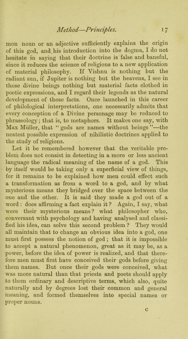 mon noun or an adjective sufficiently explains the origin of this god, and his introduction into the dogma, I do not hesitate in saying that their doctrine is false and baneful, since it reduces the science of religions to a new application of material philosophy. If Vishnu is nothing but the radiant sun, if Jupiter is nothing but the heavens, I see in those divine beings nothing but material facts clothed in poetic expressions, and I regard their legends as the natural development of those facts. Once launched in this career of philological interpretations, one necessarily admits that every conception of a Divine personage may be reduced to phraseology; that is, to metaphors. It makes one say, with Max Muller, that “ gods are names without beings ”—the neatest possible expression of nihilistic doctrines applied to the study of religions. Let it be remembered however that the veritable pro- blem does not consist in detecting in a more or less ancient language the radical meaning of the name of a god. This by itself would be taking only a superficial view of things, for it remains to be explained how men could effect such a transformation as from a word to a god, and by what mysterious means they bridged over the space between the one and the other. It is said they made a god out of a word : does affirming a fact explain it ? Again, I say, what were their mysterious means? what philosopher who, conversant with psychology and having analysed and classi- fied his idea, can solve this second problem ? They would all maintain that to change an obvious idea into a god, one must first possess the notion of god ; that it is impossible to accept a natural phenomenon, great as it may be, as a power, before the idea of power is realized, and that there- fore men must first have conceived their gods before giving them names. But once their gods were conceived, what was more natural than that priests and poets should apply to them ordinary and descriptive terms, which also, quite naturally and by degrees lost their common and general meaning, and formed themselves into special names or proper nouns. c