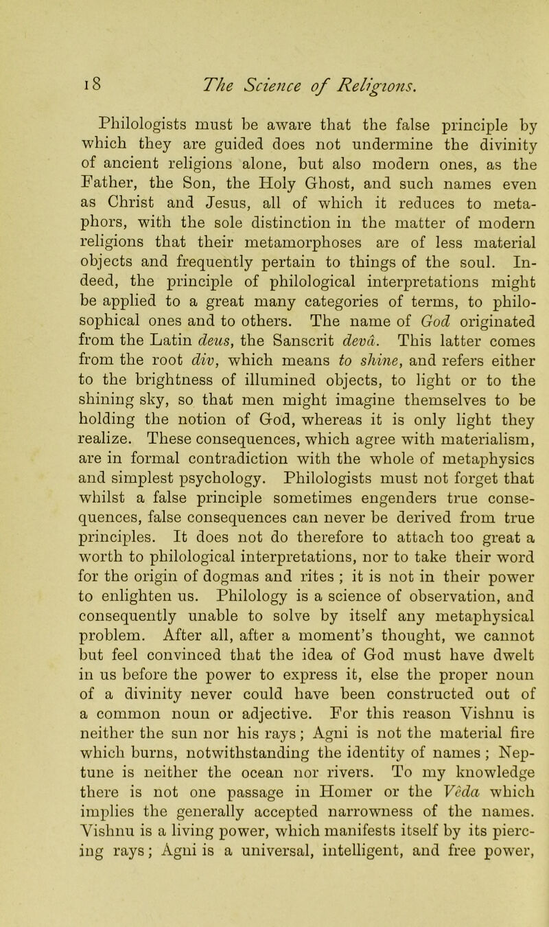 Philologists must be aware that the false principle by which they are guided does not undermine the divinity of ancient religions alone, but also modern ones, as the Father, the Son, the Holy Ghost, and such names even as Christ and Jesus, all of which it reduces to meta- phors, with the sole distinction in the matter of modern religions that their metamorphoses are of less material objects and frequently pertain to things of the soul. In- deed, the principle of philological interpretations might be applied to a great many categories of terms, to philo- sophical ones and to others. The name of God originated from the Latin deus, the Sanscrit devCi. This latter comes from the root div, which means to shine, and refers either to the brightness of illumined objects, to light or to the shining sky, so that men might imagine themselves to be holding the notion of God, whereas it is only light they realize. These consequences, which agree with materialism, are in formal contradiction with the whole of metaphysics and simplest psychology. Philologists must not forget that whilst a false principle sometimes engenders true conse- quences, false consequences can never be derived from true principles. It does not do therefore to attach too great a worth to philological interpretations, nor to take their word for the origin of dogmas and rites ; it is not in their power to enlighten us. Philology is a science of observation, and consequently unable to solve by itself any metaphysical problem. After all, after a moment’s thought, we cannot but feel convinced that the idea of God must have dwelt in us before the power to express it, else the proper noun of a divinity never could have been constructed out of a common noun or adjective. For this reason Vishnu is neither the sun nor his rays; Agni is not the material fire which burns, notwithstanding the identity of names ; Nep- tune is neither the ocean nor rivers. To my knowledge there is not one passage in Homer or the Veda which implies the generally accepted narrowness of the names. Vishnu is a living power, which manifests itself by its pierc- ing rays; Agni is a universal, intelligent, and free power.