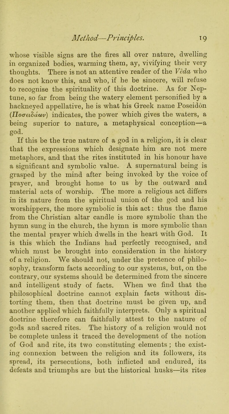 whose visible signs are the fires all over nature, dwelling in organized bodies, warming them, ay, vivifying their very thoughts. There is not an attentive reader of the Veda who does not know this, and who, if he be sincere, will refuse to recognise the spirituality of this doctrine. As for Nep- tune, so far from being the watery element personified by a hackneyed appellative, he is what his Greek name Poseidon (noaeiSdcov) indicates, the power which gives the waters, a being superior to nature, a metaphysical conception—a god. If this be the true nature of a god in a religion, it is clear that the expressions which designate him are not mere metaphors, and that the rites instituted in his honour have a significant and symbolic value. A supernatural being is grasped by the mind after being invoked by the voice of prayer, and brought home to us by the outward and material acts of worship. The more a religious act differs in its nature from the spiritual union of the god and his worshippers, the more symbolic is this act: thus the flame from the Christian altar candle is more symbolic than the hymn sung in the church, the hymn is more symbolic than the mental prayer which dwells in the heart with God. It is this which the Indians had perfectly recognised, and which must be brought into consideration in the history of a religion. We should not, under the pretence of philo- sophy, transform facts according to our systems, but, on the contrary, our systems should be determined from the sincere and intelligent study of facts. When we find that the philosophical doctrine cannot explain facts without dis- torting them, then that doctrine must be given up, and another applied which faithfully interprets. Only a spiritual doctrine therefore can faithfully attest to the nature of gods and sacred rites. The history of a religion would not be complete unless it traced the development of the notion of God and rite, its two constituting elements ; the exist- ing connexion between the religion and its followers, its spread, its persecutions, both inflicted and endured, its defeats and triumphs are but the historical husks—its rites