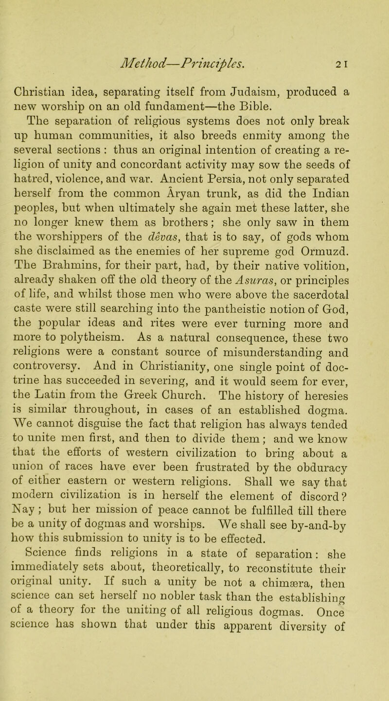 Christian idea, separating itself from Judaism, produced a new worship on an old fundament—the Bible. The separation of religious systems does not only break up human communities, it also breeds enmity among the several sections : thus an original intention of creating a re- ligion of unity and concordant activity may sow the seeds of hatred, violence, and war. Ancient Persia, not only separated herself from the common Aryan trunk, as did the Indian peoples, but when ultimately she again met these latter, she no longer knew them as brothers; she only saw in them the worshippers of the devas, that is to say, of gods whom she disclaimed as the enemies of her supreme god Ormuzd. The Brahmins, for their part, had, by their native volition, already shaken off the old theory of the A suras, or principles of life, and whilst those men who were above the sacerdotal caste were still searching into the pantheistic notion of God, the popular ideas and rites were ever turning more and more to polytheism. As a natural consequence, these two religions were a constant source of misunderstanding and controversy. And in Christianity, one single point of doc- trine has succeeded in severing, and it would seem for ever, the Latin from the Greek Church. The history of heresies is similar throughout, in cases of an established dogma. We cannot disguise the fact that religion has always tended to unite men first, and then to divide them; and we know that the efforts of western civilization to bring about a union of races have ever been frustrated by the obduracy of either eastern or western religions. Shall we say that modern civilization is in herself the element of discord? Nay ; but her mission of peace cannot be fulfilled till there be a unity of dogmas and worships. We shall see by-and-by how this submission to unity is to be effected. Science finds religions in a state of separation: she immediately sets about, theoretically, to reconstitute their original unity. If such a unity be not a chimsera, then science can set herself no nobler task than the establishing of a theory for the uniting of all religious dogmas. Once science has shown that under this apparent diversity of