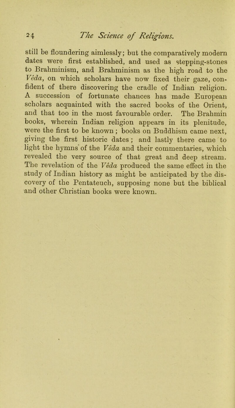 still be floundering aimlessly; but the comparatively modern dates were first established, and used as stepping-stones to Brabminism, and Brabminism as the high road to the Veda, on which scholars have now fixed their gaze, con- fident of there discovering the cradle of Indian religion. A succession of fortunate chances has made European scholars acquainted with the sacred books of the Orient, and that too in the most favourable order. The Brahmin books, wherein Indian religion appears in its plenitude, were the first to be known ; books on Buddhism came next, giving the first historic dates ; and lastly there came to light the hymns of the Veda and their commentaries, which revealed the very source of that great and deep stream. The revelation of the Veda produced the same effect in the study of Indian history as might be anticipated by the dis- covery of the Pentateuch, supposing none but the biblical and other Christian books were known.