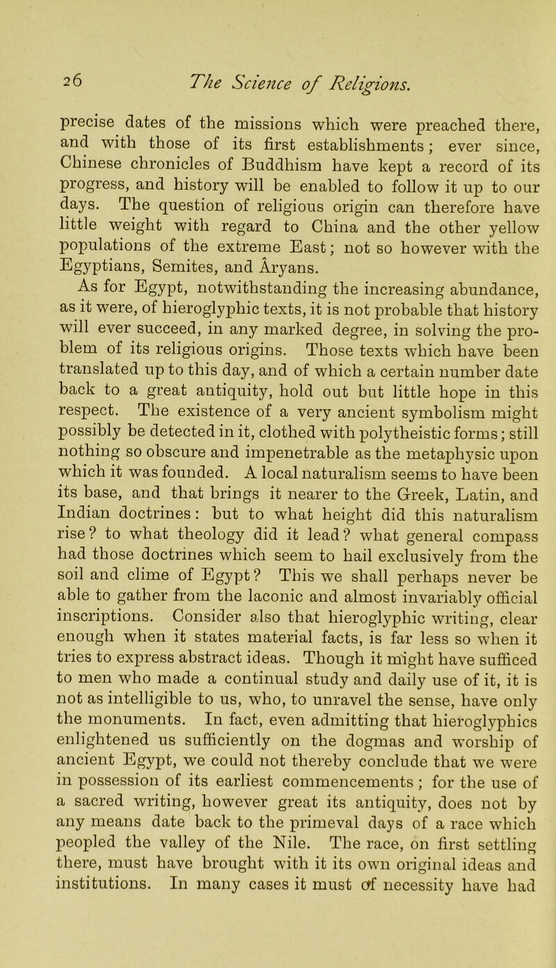 precise dates of the missions which were preached there, and with those of its first establishments; ever since, Chinese chronicles of Buddhism have kept a record of its progress, and history will be enabled to follow it up to our days. The question of religious origin can therefore have little weight with regard to China and the other yellow populations of the extreme East; not so however with the Egyptians, Semites, and Aryans. As for Egypt, notwithstanding the increasing abundance, as it were, of hieroglyphic texts, it is not probable that history will ever succeed, in any marked degree, in solving the pro- blem of its religious origins. Those texts which have been translated up to this day, and of which a certain number date back to a great antiquity, hold out but little hope in this respect. The existence of a very ancient symbolism might possibly be detected in it, clothed with polytheistic forms; still nothing so obscure and impenetrable as the metaphysic upon which it was founded. A local naturalism seems to have been its base, and that brings it nearer to the Greek, Latin, and Indian doctrines : but to what height did this naturalism rise ? to what theology did it lead ? what general compass had those doctrines which seem to hail exclusively from the soil and clime of Egypt ? This we shall perhaps never be able to gather from the laconic and almost invariably official inscriptions. Consider also that hieroglyphic writing, clear enough when it states material facts, is far less so when it tries to express abstract ideas. Though it might have sufficed to men who made a continual study and daily use of it, it is not as intelligible to us, who, to unravel the sense, have only the monuments. In fact, even admitting that hieroglyphics enlightened us sufficiently on the dogmas and worship of ancient Egypt, we could not thereby conclude that we were in possession of its earliest commencements ; for the use of a sacred writing, however great its antiquity, does not by any means date back to the primeval days of a race which peopled the valley of the Nile. The race, on first settling there, must have brought with it its own original ideas and institutions. In many cases it must ctf necessity have had