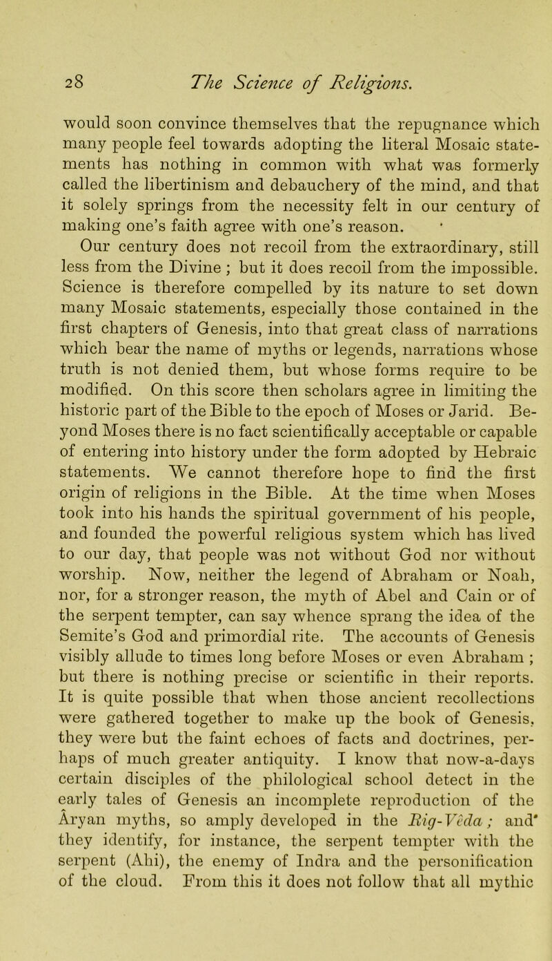 would soon convince themselves that the repugnance which many people feel towards adopting the literal Mosaic state- ments has nothing in common with what was formerly called the libertinism and debauchery of the mind, and that it solely springs from the necessity felt in our century of making one’s faith agree with one’s reason. Our century does not recoil from the extraordinary, still less from the Divine ; but it does recoil from the impossible. Science is therefore compelled by its nature to set down many Mosaic statements, especially those contained in the first chapters of Genesis, into that great class of narrations which hear the name of myths or legends, narrations whose truth is not denied them, but whose forms require to be modified. On this score then scholars agree in limiting the historic part of the Bible to the epoch of Moses or Jarid. Be- yond Moses there is no fact scientifically acceptable or capable of entering into history under the form adopted by Hebraic statements. We cannot therefore hope to find the first origin of religions in the Bible. At the time when Moses took into his hands the spiritual government of his people, and founded the powerful religious system which has lived to our day, that people was not without God nor without worship. Now, neither the legend of Abraham or Noah, nor, for a stronger reason, the myth of Abel and Cain or of the serpent tempter, can say whence sprang the idea of the Semite’s God and primordial rite. The accounts of Genesis visibly allude to times long before Moses or even Abraham ; but there is nothing precise or scientific in their reports. It is quite possible that when those ancient recollections were gathered together to make up the book of Genesis, they were but the faint echoes of facts and doctrines, per- haps of much greater antiquity. I know that now-a-days certain disciples of the philological school detect in the early tales of Genesis an incomplete reproduction of the Aryan myths, so amply developed in the Big-Vcda; and' they identify, for instance, the serpent tempter with the serpent (Ahi), the enemy of Indra and the personification of the cloud. From this it does not follow that all mythic