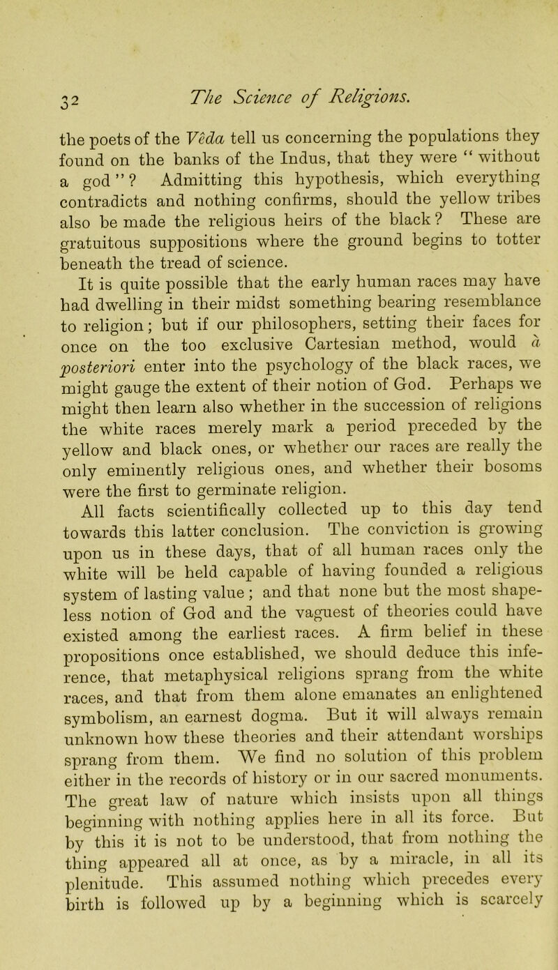 the poets of the VHa tell us concerning the populations they found on the banks of the Indus, that they were “ without a god ” ? Admitting this hypothesis, which everything contradicts and nothing confirms, should the yellow tribes also be made the religious heirs of the black ? These are gratuitous suppositions where the ground begins to totter beneath the tread of science. It is quite possible that the early human races may have had dwelling in their midst something bearing resemblance to religion; but if our philosophers, setting their faces for once on the too exclusive Cartesian method, would a posteriori enter into the psychology of the black races, we might gauge the extent of their notion of God. Perhaps we might then learn also whether in the succession of religions the white races merely mark a period preceded by the yellow and black ones, or whether our races are really the only eminently religious ones, and whether their bosoms were the first to germinate religion. All facts scientifically collected up to this day tend towards this latter conclusion. The conviction is growing upon us in these days, that of all human races only the white will be held capable of having founded a religious system of lasting value ; and that none but the most shape- less notion of God and the vaguest of theories could have existed among the earliest races. A firm belief in these propositions once established, we should deduce this infe- rence, that metaphysical religions sprang from the white races, and that from them alone emanates an enlightened symbolism, an earnest dogma. But it will always remain unknown how these theories and their attendant w orships sprang from them. We find no solution of this problem either in the records of history or in our sacred monuments. The great law of nature which insists upon all things beginning with nothing applies here in all its force. But by'’this it is not to be understood, that from nothing the thing appeared all at once, as by a miracle, in all its plenitude. This assumed nothing which precedes every birth is followed up by a beginning which is scarcely