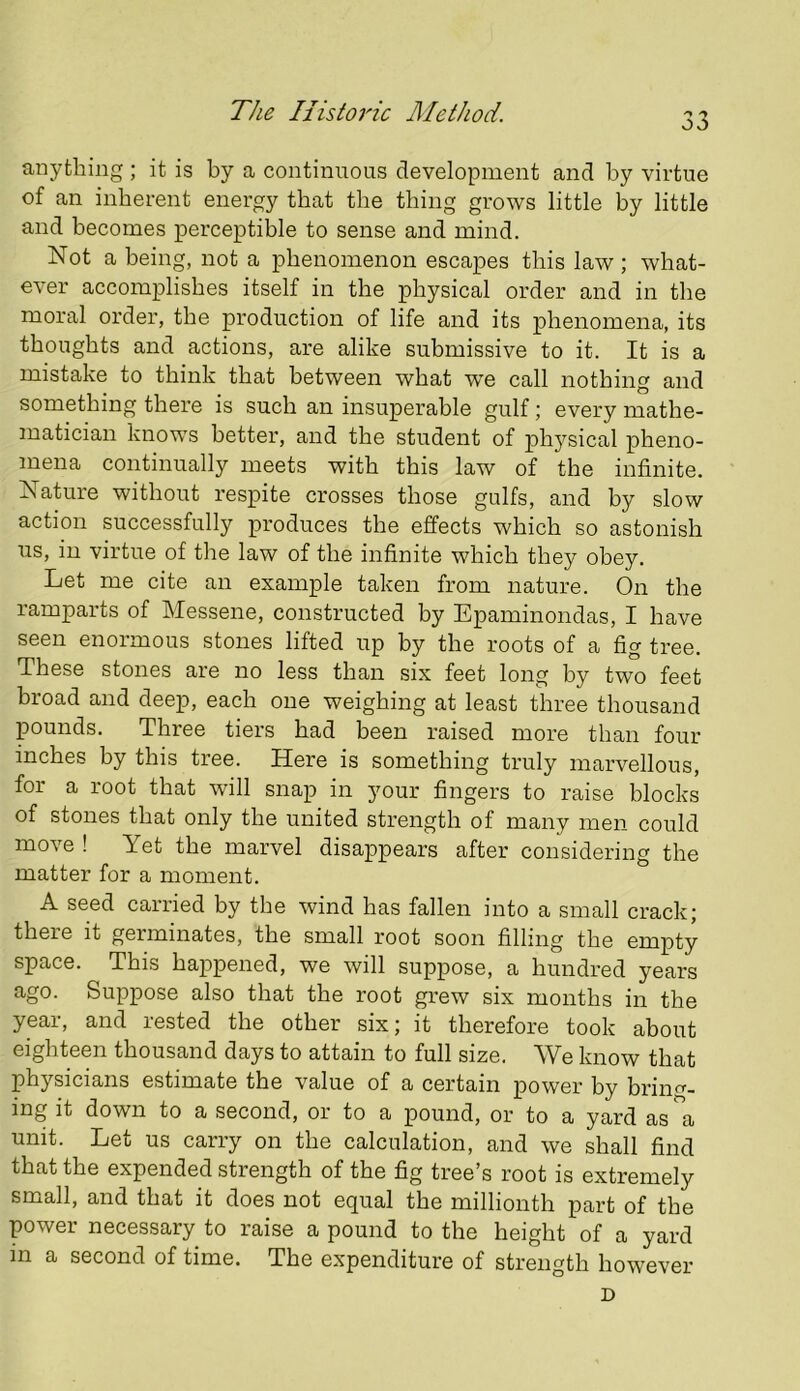 anything ; it is by a continuous development and by virtue of an inherent energy that the thing grows little by little and becomes perceptible to sense and mind. Not a being, not a phenomenon escapes this law; what- ever accomplishes itself in the physical order and in the moral order, the production of life and its phenomena, its thoughts and actions, are alike submissive to it. It is a mistake to think that between what we call nothing and something there is such an insuperable gulf; every mathe- matician knows better, and the student of physical pheno- mena continually meets with this law of the infinite. Nature without respite crosses those gulfs, and by slow action successfully produces the effects which so astonish us, in virtue of the law of the infinite which they obey. Let me cite an example taken from nature. On the ramparts of Messene, constructed by Epaminondas, I have seen enormous stones lifted up by the roots of a fig tree. These stones are no less than six feet long by two feet broad and deep, each one weighing at least three thousand pounds. Three tiers had been raised more than four inches by this tree. Here is something truly marvellous, for a root that will snap in your fingers to raise blocks of stones that only the united strength of many men could move ! Yet the marvel disappears after considering the matter for a moment. A seed carried by the wind has fallen into a small crack; there it germinates, the small root soon filling the empty space. This happened, we will suppose, a hundred years ago. Suppose also that the root grew six months in the year, and rested the other six; it therefore took about eighteen thousand days to attain to full size. We know that physicians estimate the value of a certain power by brin<^- ing it down to a second, or to a pound, or to a yard as a unit. Let us carry on the calculation, and we shall find that the expended strength of the fig tree’s root is extremely small, and that it does not equal the millionth part of the power necessary to raise a pound to the height of a yard in a second of time. The expenditure of strength however D