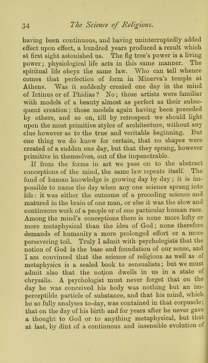 having been continuous, and having uninterruptedly added effect upon effect, a hundred years produced a result which at first sight astonished us. The fig tree’s power is a living power; physiological life acts in this same manner. The spiritual life obeys the same law. Who can tell whence comes that perfection of form in Minerva’s temple at Athens. Was it suddenly created one day in the mind of Ictinus or of Phidias? No; those artists were familiar with models of a beauty almost as perfect as their subse- quent creation; those models again having been preceded by others, and so on, till by retrospect we should light upon the most primitive styles of architecture, without any clue however as to the true and veritable beginning. But one thing we do know for certain, that no shapes were created of a sudden one day, but that they sprang, however primitive in themselves, out of the impenetrable. If fi’om the forms in art we pass on to the abstract conceptions of the mind, the same law repeats itself. The fund of human knowledge is growing day by day ; it is im- possible to name the day when any one science sprang into life: it was either the outcome of a preceding science and matured in the brain of one man, or else it was the slow and continuous work of a people or of one particular human race. Among the mind’s conceptions there is none more loft)^ or more metaphysical than the idea of God; none therefore demands of humanity a more prolonged effort or a more persevering toil. Truly I admit with psychologists that the notion of God is the base and foundation of our sense, and I am convinced that the science of religions as well as of metaphysics is a sealed hook to sensualists; hut we must admit also that the notion dwells in us in a state of chrysalis. A psychologist must never forget that on the day he was conceived his body was nothing hut an im- perceptible particle of substance, and that his mind, which he so fully analyses to-day, was contained in that corpuscle; that on the day of his birth and for years after he never gave a thought to God or to anything metaphysical, but that at last, by dint of a continuous and insensible evolution of