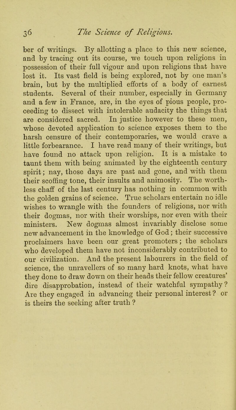 ber of writings. By allotting a place to this nev/ science, and by tracing out its course, we touch upon religions in possession of their full vigour and upon religions that have lost it. Its vast field is being explored, not by one man’s brain, but by the multiplied efforts of a body of earnest students. Several of their number, especially in Germany and a few in France, are, in the eyes of pious people, pro- ceeding to dissect with intolerable audacity the things that are considered sacred. In justice however to these men, whose devoted application to science exposes them to the harsh censure of their contemporaries, we would crave a little forbearance. I have read many of their writings, but have found no attack upon religion. It is a mistake to taunt them with being animated by the eighteenth century spirit; nay, those days are past and gone, and with them their scoffing tone, their insults and animosity. The worth- less chaff of the last century has nothing in common with the golden grains of science. True scholars entertain no idle wishes to wrangle with the founders of religions, nor with their dogmas, nor with their worships, nor even with their ministers. New dogmas almost invariably disclose some new advancement in the knowledge of God; their successive proclaimers have been our great promoters; the scholars who developed them have not inconsiderably contributed to our civilization. And the present labourers in the field of science, the unravellers of so many hard knots, what have they done to draw down on their heads their fellow creatures’ dire disapprobation, instead of their watchful sympathy? Are they engaged in advancing their personal interest ? or is theirs the seeking after truth ?