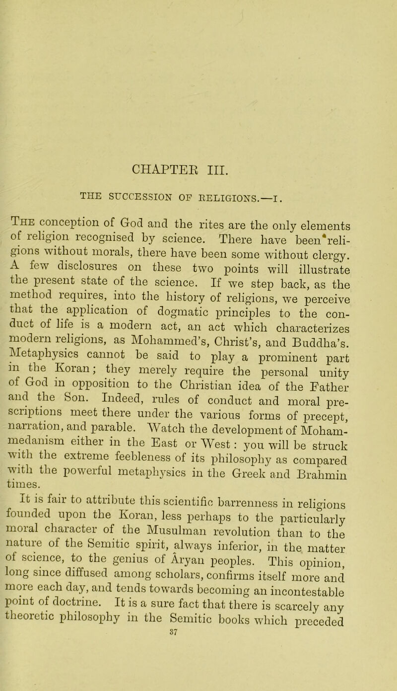 CHAPTER III. THE SUCCESSION OF EELIGIONS.—I. The conception of God and the rites are the only elements of religion recognised by science. There have been*reli- gions without morals, there have been some without clergy. A few disclosures on these two points will illustrate the present state of the science. If we step back, as the method requires, into the history of religions, we perceive that the ^ application of dogmatic principles to the con- duct of life is a modern act, an act which characterizes modern religions, as Mohammed’s, Christ’s, and Buddha’s. Metaphysics cannot he said to play a prominent part in the Koran; they merely require the personal unity of God in opposition to the Christian idea of the Father and the Son. Indeed, rules of conduct and moral pre- scriptions meet there under the various forms of precept, narration, and parable. Watch the development of Moham- medanism either in the East or West: you will be struck wRh the extreme feebleness of its philosophy as compared with the powerful metaphysics in the Greek and Brahmin times. It is fail to attribute this scientific barrenness in religions founded upon the Koran, less perhaps to the particularly moral character of the Musuhnan revolution than to the nature of the Semitic spirit, always inferior, in the matter of science, to the genius of Aryan peoples. This opinion, long since diffused among scholars, confirms itself more and more each day, and tends towards becoming an incontestable point of doctrine. It is a sure fact that there is scarcely any theoretic philosophy in the Semitic books which preceded