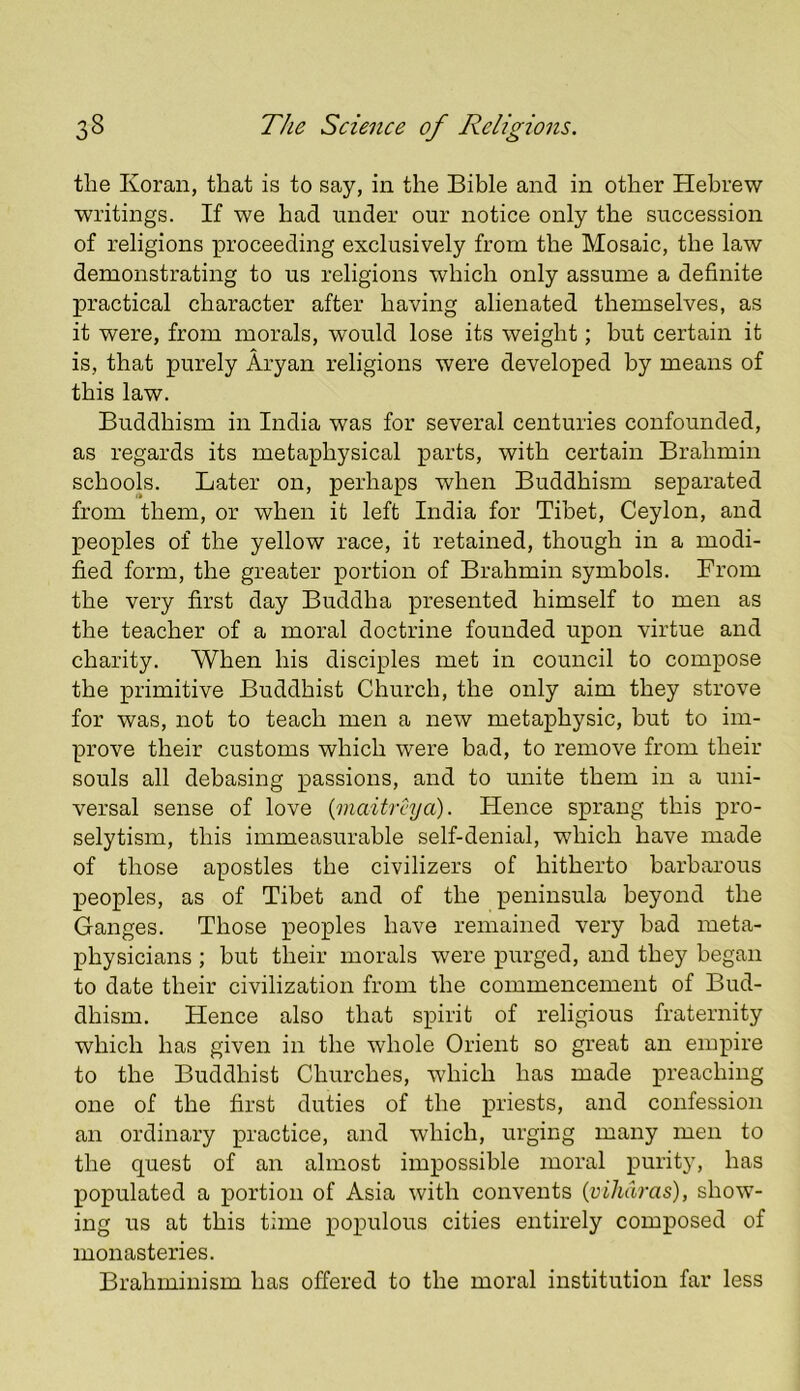 the Koran, that is to say, in the Bible and in other Hebrew writings. If we had under our notice only the succession of religions proceeding exclusively from the Mosaic, the law demonstrating to us religions which only assume a definite practical character after having alienated themselves, as it were, from morals, would lose its weight; but certain it is, that purely Aryan religions were developed by means of this law. Buddhism in India was for several centuries confounded, as regards its metaphysical parts, with certain Brahmin schools. Later on, perhaps when Buddhism separated from them, or when it left India for Tibet, Ceylon, and peoples of the yellow race, it retained, though in a modi- fied form, the greater portion of Brahmin symbols. From the very first day Buddha presented himself to men as the teacher of a moral doctrine founded upon virtue and charity. When his disciples met in council to compose the primitive Buddhist Church, the only aim they strove for was, not to teach men a new metaphysic, but to im- prove their customs which were bad, to remove from their souls all debasing passions, and to unite them in a uni- versal sense of love {maitrcya). Hence sprang this pro- selytism, this immeasurable self-denial, which have made of those apostles the civilizers of hitherto barbarous peoples, as of Tibet and of the peninsula beyond the Ganges. Those peoples have remained very bad meta- physicians ; but their morals were purged, and they began to date their civilization from the commencement of Bud- dhism. Hence also that spirit of religious fraternity which has given in the whole Orient so great an empire to the Buddhist Churches, which has made preaching one of the first duties of the priests, and confession an ordinary practice, and which, urging many men to the quest of an almost impossible moral puritjq has populated a portion of Asia with convents (vihdras), show- ing us at this time populous cities entirely composed of monasteries. Brahminism has offered to the moral institution far less