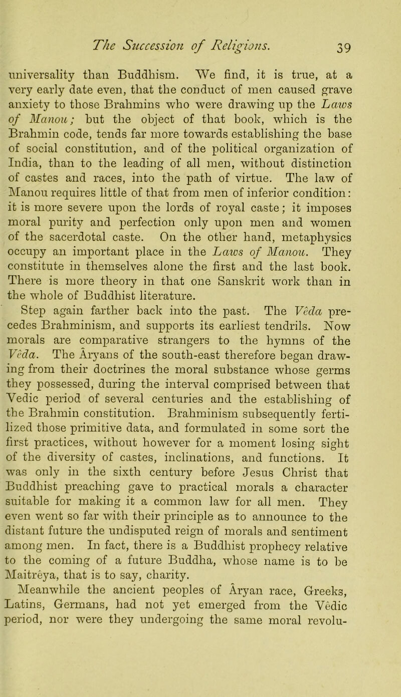 universality than Buddhism. We find, it is true, at a very early date even, that the conduct of men caused grave anxiety to those Bi’ahmins who were drawing up the Lmos of Manou; hut the object of that book, which is the Brahmin code, tends far more towards establishing the base of social constitution, and of the political organization of India, than to the leading of all men, without distinction of castes and races, into the path of virtue. The law of Manou requires little of that from men of inferior condition: it is more severe upon the lords of royal caste; it imposes moral purity and perfection only upon men and women of the sacerdotal caste. On the other hand, metaphysics occupy an important place in the Laics of Manou. They constitute in themselves alone the first and the last book. There is more theory in that one Sanskrit work than in the whole of Buddhist literature. Step again farther back into the past. The Veda pre- cedes Brahminism, and supports its earliest tendrils. Now morals are comparative strangers to the hymns of the Veda. The Aryans of the south-east therefore began draw- ing from their doctrines the moral substance whose germs they possessed, during the interval comprised between that Vedic period of several centuries and the establishing of the Brahmin constitution. Brahminism subsequently ferti- lized those primitive data, and formulated in some sort the first practices, without however for a moment losing sight of the diversity of castes, inclinations, and functions. It was only in the sixth century before Jesus Christ that Buddhist preaching gave to practical morals a character suitable for making it a common law for all men. They even went so far with their principle as to announce to the distant future the undisputed reign of morals and sentiment among men. In fact, there is a Buddhist prophecy relative to the coming of a future Buddha, whose name is to be Maitreya, that is to say, charity. Meanwhile the ancient peoples of Aryan race, Greeks, Latins, Germans, had not yet emerged from the Vedic period, nor were they undergoing the same moral revolu-