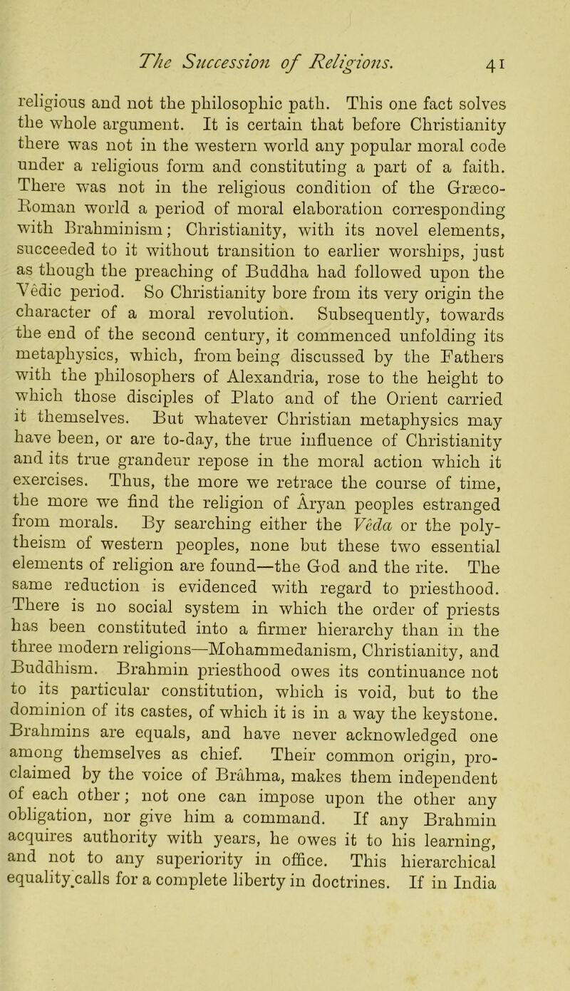 religious and not the philosophic path. This one fact solves the whole argument. It is certain that before Christianity there was not in the western world any popular moral code under a religious form and constituting a part of a faith. There was not in the religious condition of the Grseco- Roman world a period of moral elaboration corresponding with Brahminism; Christianity, with its novel elements, succeeded to it without transition to earlier worships, just as though the preaching of Buddha had followed upon the Yedic period. So Christianity bore from its very origin the character of a moral revolution. Subsequently, towards the end of the second century, it commenced unfolding its metaphysics, which, from being discussed by the Fathers with the philosophers of Alexandria, rose to the height to W’hich those disciples of Plato and of the Orient carried it themselves. But whatever Christian metaphysics may have been, or are to-day, the true influence of Christianity and its true grandeur repose in the moral action which it exercises. Thus, the more we retrace the course of time, the more we find the religion of Aiyan peoples estranged from morals. By searching either the Veda or the poly- theism of western peoples, none hut these two essential elements of religion are found—the God and the rite. The same reduction is evidenced with regard to priesthood. There is no social system in which the order of priests has been constituted into a firmer hierarchy than in the three modern religions—Mohammedanism, Christianity, and Buddhism. Brahmin priesthood owes its continuance not to its particular constitution, which is void, but to the dominion of its castes, of which it is in a way the keystone. Brahmins are equals, and have never acknowledged one among themselves as chief. Their common origin, pro- claimed by the voice of Brahma, makes them independent of each other; not one can impose upon the other any obligation, nor give him a command. If any Brahmin acquires authority with years, he owes it to his learning, and not to any superiority in office. This hierarchical equality^calls for a complete liberty in doctrines. If in India