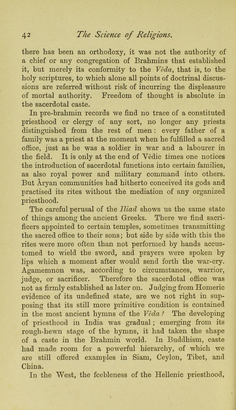 there has been an orthodoxy, it was not the authority of a chief or any congregation of Brahmins that established it, but merely its conformity to the Vhla, that is, to the holy scriptures, to which alone all points of doctrinal discus- sions are referred without risk of incurring the displeasure of mortal authority. Freedom of thought is absolute in the sacerdotal caste. In pre-brahmin records we find no trace of a constituted priesthood or clergy of any sort, no longer any priests distinguished from the rest of men; every father of a family was a priest at the moment when he fulfilled a sacred office, just as he was a soldier in war and a labourer in the field. It is only at the end of Vedic times one notices the introduction of sacerdotal functions into certain families, as also royal power and military command into others. But Aryan communities had hitherto conceived its gods and practised its rites without the mediation of any organized priesthood. The careful perusal of the Iliad shows us the same state of things among the ancient Greeks. There we find sacri- ficers appointed to certain temples, sometimes transmitting the sacred office to their sons; but side by side with this the rites were more often than not performed by hands accus- tomed to wield the sword, and prayers were spoken by lips which a moment after would send forth the war-cry. Agamemnon was, according to circumstances, warrior, judge, or sacrifice!’. Therefore the sacerdotal office was not as firmly established as later on. Judging from Homeric evidence of its undefined state, are we not right in sup- posing that its still more primitive condition is contained in the most ancient hymns of the Veda ? The developing of priesthood in India was gradual; emerging from its rough-hewn stage of the hymns, it had taken the shape of a caste in the Brahmin world. In Buddhism, caste had made room for a powerful hierarchy, of which we are still offered examples in Siam, Ceylon, Tibet, and China. In the West, the feebleness of the Hellenic priesthood.