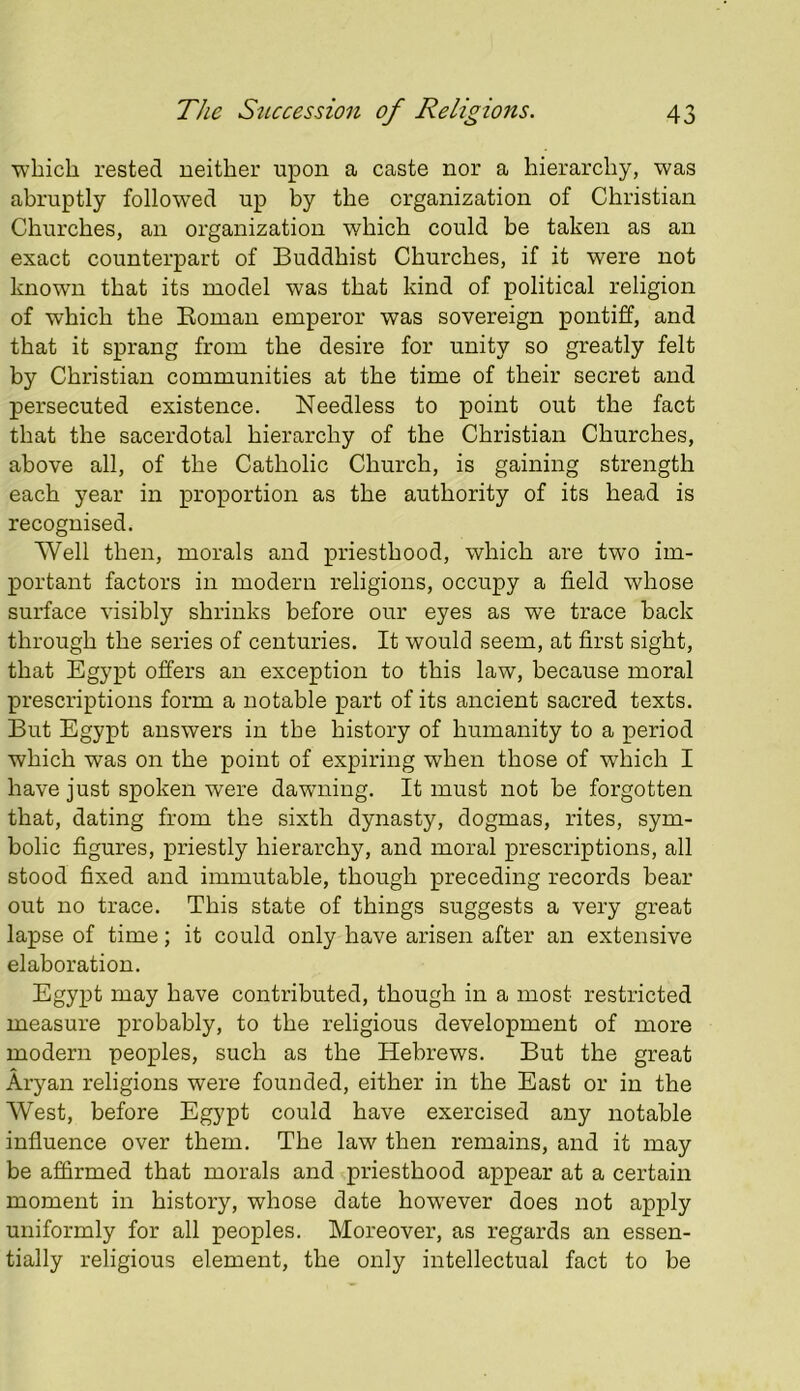 which rested neither upon a caste nor a hierarchy, was abruptly follow’ed up by the organization of Christian Churches, an organization which could be taken as an exact counterpart of Buddhist Churches, if it were not known that its model was that kind of political religion of which the Koman emperor was sovereign pontiff, and that it sprang from the desire for unity so greatly felt by Christian communities at the time of their secret and persecuted existence. Needless to point out the fact that the sacerdotal hierarchy of the Christian Churches, above all, of the Catholic Church, is gaining strength each year in proportion as the authority of its head is recognised. AVell then, morals and priesthood, which are two im- portant factors in modern religions, occupy a field whose surface visibly shrinks before our eyes as we trace hack through the series of centuries. It would seem, at first sight, that Egypt offers an exception to this law, because moral prescriptions form a notable part of its ancient sacred texts. But Egypt answers in the history of humanity to a period which was on the point of expiring when those of which I have just spoken were dawning. It must not he forgotten that, dating from the sixth dynasty, dogmas, rites, sym- bolic figures, priestly hierarchy, and moral prescriptions, all stood fixed and immutable, though preceding records bear out no trace. This state of things suggests a very great lapse of time; it could only have arisen after an extensive elaboration. Egypt may have contributed, though in a most restricted measure probably, to the religious development of more modern peoples, such as the Hebrews. But the great Aryan religions were founded, either in the East or in the West, before Egypt could have exercised any notable influence over them. The law then remains, and it may be affirmed that morals and priesthood appear at a certain moment in history, whose date how'ever does not apply uniformly for all peoples. Moreover, as regards an essen- tially religious element, the only intellectual fact to be