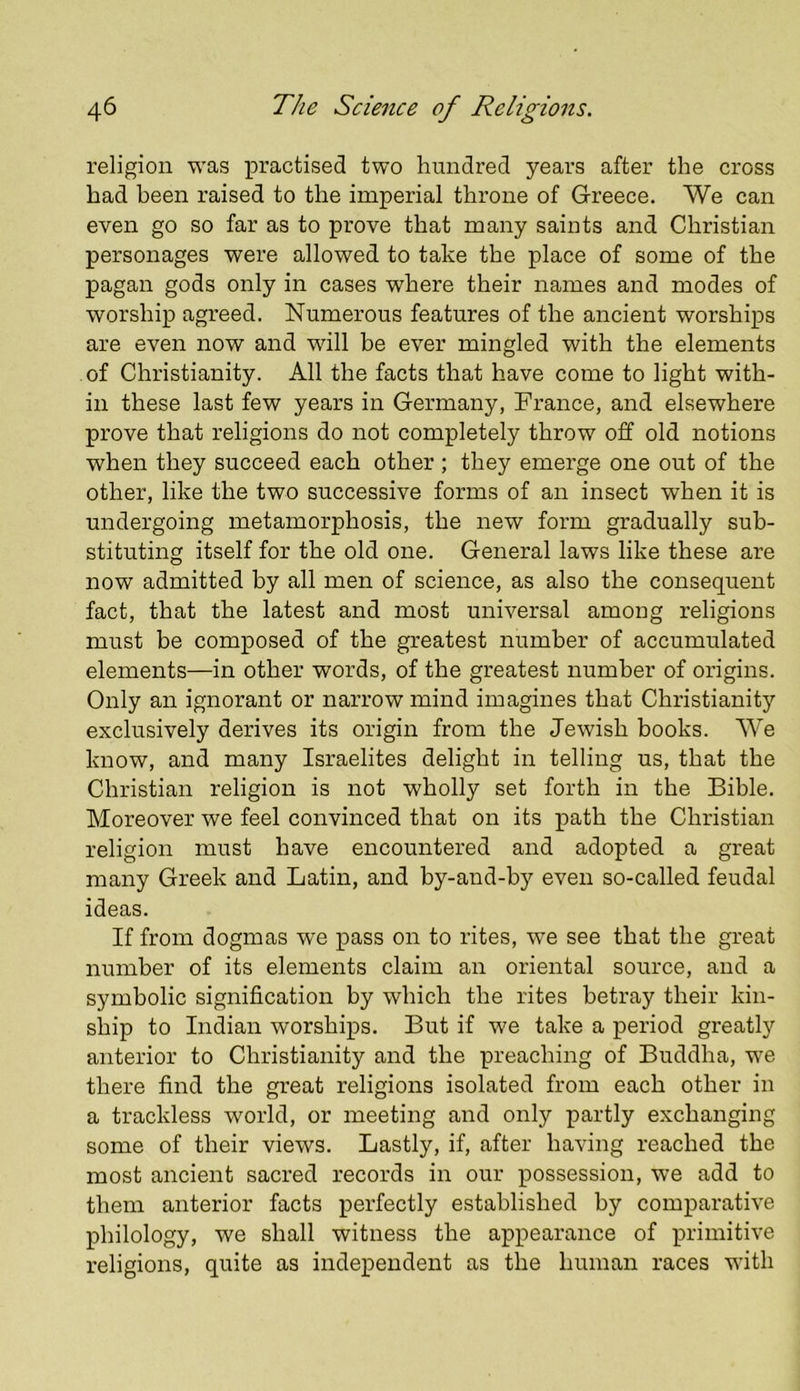 religion was x^i’a-ctised two hundred years after the cross bad been raised to the imperial throne of Greece, We can even go so far as to prove that many saints and Christian personages were allowed to take the place of some of the pagan gods only in cases where their names and modes of worship agreed. Numerous features of the ancient worships are even now and will be ever mingled with the elements of Christianity. All the facts that have come to light with- in these last few years in Germany, France, and elsewhere prove that religions do not completely throw off old notions when they succeed each other ; they emerge one out of the other, like the two successive forms of an insect when it is undergoing metamorphosis, the new form gradually sub- stituting itself for the old one. General laws like these are now admitted by all men of science, as also the consequent fact, that the latest and most universal among religions must be composed of the greatest number of accumulated elements—in other words, of the greatest number of origins. Only an ignorant or narrow mind imagines that Christianity exclusively derives its origin from the Jewish books. AVe know, and many Israelites delight in telling us, that the Christian religion is not wholly set forth in the Bible. Moreover we feel convinced that on its path the Christian religion must have encountered and adopted a great many Greek and Latin, and by-and-by even so-called feudal ideas. If from dogmas we pass on to rites, we see that the great number of its elements claim an oriental source, and a symbolic signification by which the rites betray their kin- ship to Indian worships. But if we take a period greatly anterior to Christianity and the preaching of Buddha, we there find the great religions isolated from each other in a trackless world, or meeting and only partly exchanging some of their views. Lastly, if, after having reached the most ancient sacred records in our possession, we add to them anterior facts perfectly established by comparative philology, we shall witness the appearance of primitive religions, quite as independent as the human races with