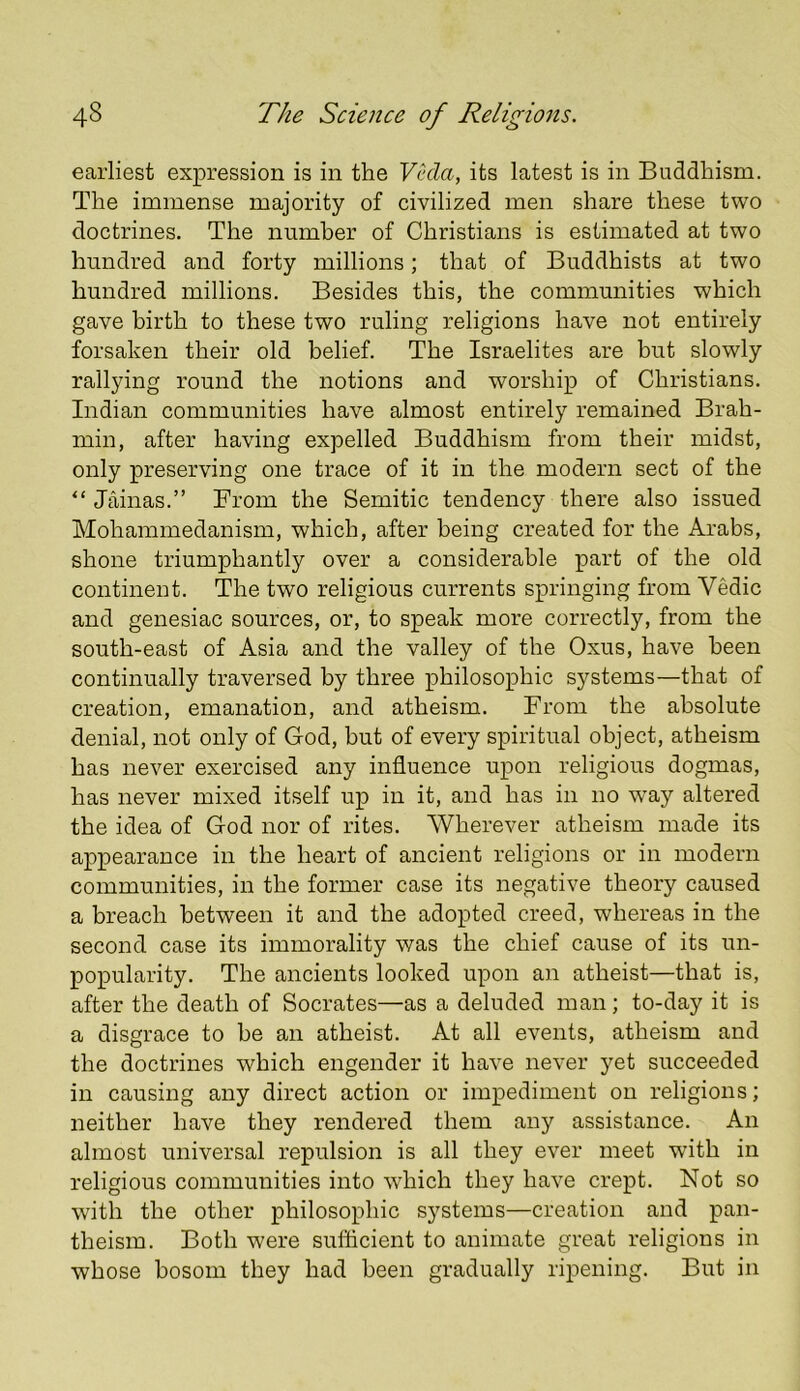 earliest expression is in the Veda, its latest is in Buddhism. The immense majority of civilized men share these two doctrines. The number of Christians is estimated at two hundred and forty millions; that of Buddhists at two hundred millions. Besides this, the communities which gave birth to these two ruling religions have not entirely forsaken their old belief. The Israelites are but slowly rallying round the notions and worship of Christians. Indian communities have almost entirely remained Brah- min, after having expelled Buddhism from their midst, only preserving one trace of it in the modern sect of the “ Jainas.” From the Semitic tendency there also issued Mohammedanism, which, after being created for the Arabs, shone triumphantly over a considerable part of the old continent. The two religious currents springing from Vedic and genesiac sources, or, to speak more correctly, from the south-east of Asia and the valley of the Oxus, have been continually traversed by three philosophic systems—that of creation, emanation, and atheism. From the absolute denial, not only of God, but of every spiritual object, atheism has never exercised any influence upon religious dogmas, has never mixed itself up in it, and has in no way altered the idea of God nor of rites. Wherever atheism made its appearance in the heart of ancient religions or in modern communities, in the former case its negative theory caused a breach between it and the adopted creed, whereas in the second case its immorality was the chief cause of its un- popularity. The ancients looked upon an atheist—that is, after the death of Socrates—as a deluded man; to-day it is a disgrace to be an atheist. At all events, atheism and the doctrines which engender it have never yet succeeded in causing any direct action or impediment on religions; neither have they rendered them any assistance. An almost universal repulsion is all they ever meet with in religious communities into which they have crept. Not so with the other philosophic systems—creation and pan- theism. Both were sufficient to animate great religions in whose bosom they had been gradually ripening. But in