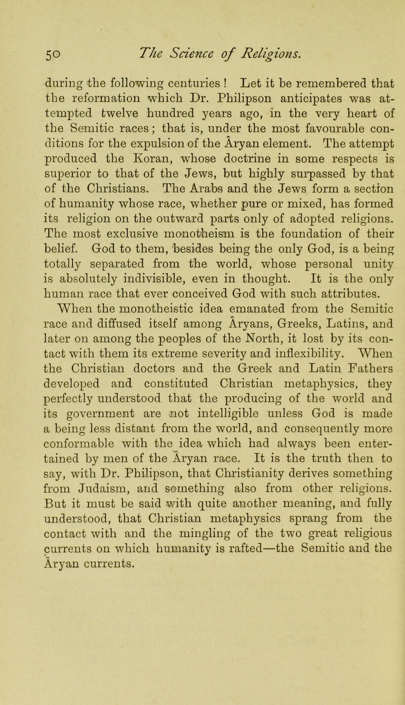 during the following centuries ! Let it be remembered that the reformation which Dr. Philipson anticipates was at- tempted twelve hundred years ago, in the very heart of the Semitic races; that is, under the most favourable con- ditions for the expulsion of the Aryan element. The attempt produced the Koran, whose doctrine in some respects is superior to that of the Jews, but highly surpassed by that of the Christians. The Arabs and the Jews form a section of humanity whose race, whether pure or mixed, has formed its religion on the outward parts only of adopted religions. The most exclusive monotheism is the foundation of their belief. God to them, besides being the only God, is a being totally separated from the world, whose personal unity is absolutely indivisible, even in thought. It is the only human race that ever conceived God with such attributes. When the monotheistic idea emanated from the Semitic race and diffused itself among Aryans, Greeks, Latins, and later on among the peoples of the North, it lost by its con- tact with them its extreme severity and inflexibility. When the Christian doctors and the Greek and Latin Fathers developed and constituted Christian metaphysics, they perfectly understood that the producing of the world and its government are not intelligible unless God is made a being less distant from the world, and consequently more conformable with the idea which had always been enter- tained by men of the Aryan race. It is the truth then to say, with Dr. Philipson, that Christianity derives something from Judaism, and something also from other religions. But it must be said with quite another meaning, and fully understood, that Christian metaphysics sprang from the contact with and the mingling of the two great religious currents on which humanity is rafted—the Semitic and the Aryan currents.