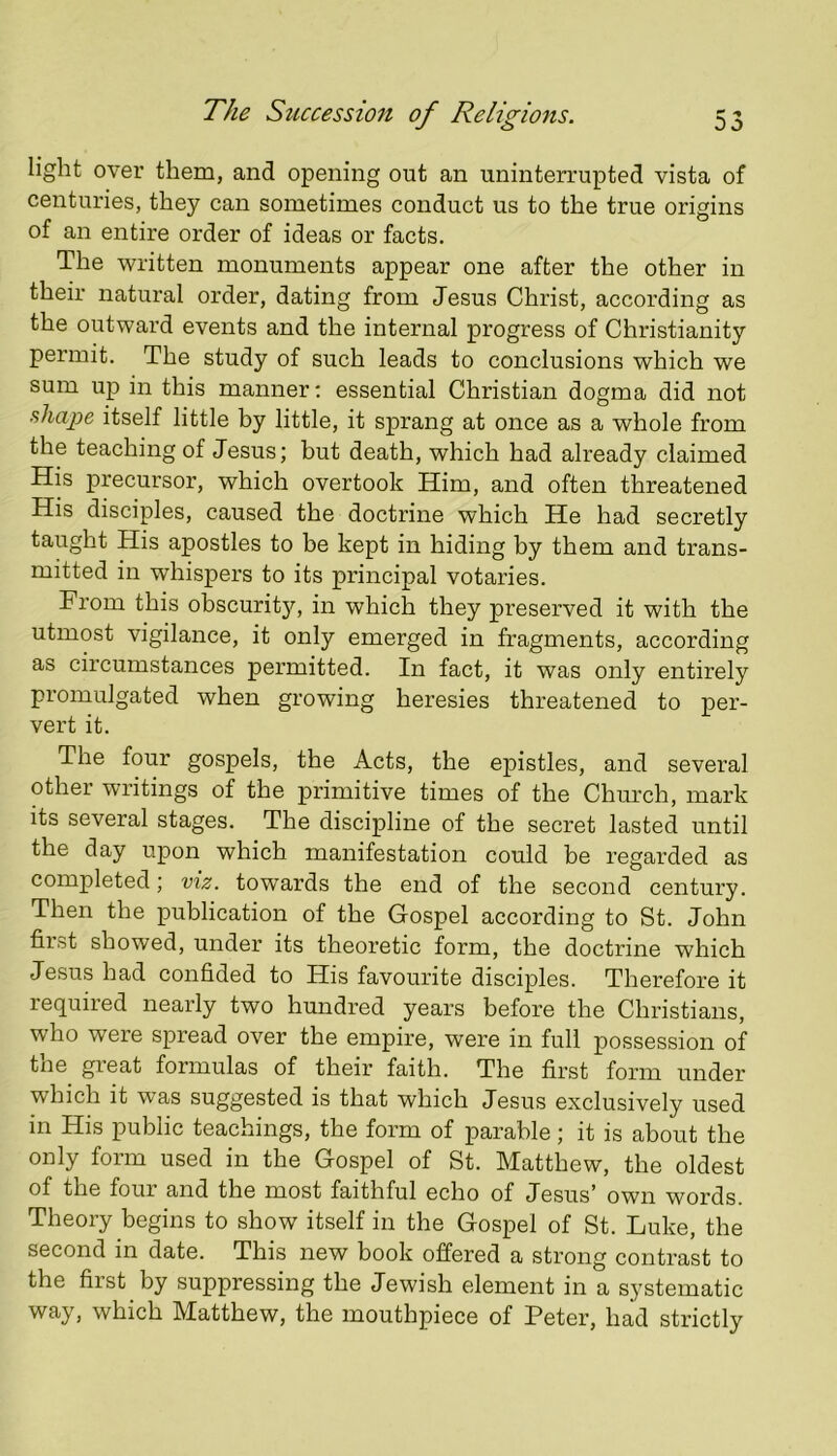 light over them, and opening out an uninterrupted vista of centuries, they can sometimes conduct us to the true origins of an entire order of ideas or facts. The written monuments appear one after the other in their natural order, dating from Jesus Christ, according as the outward events and the internal progress of Christianity permit. The study of such leads to conclusions which we sum up in this manner: essential Christian dogma did not shape itself little by little, it sprang at once as a whole from the teaching of Jesus; but death, which had already claimed His precursor, which overtook Him, and often threatened His disciples, caused the doctrine which He had secretly taught His apostles to be kept in hiding by them and trans- mitted in whispers to its principal votaries. From this obscurit}’’, in which they preserved it with the utmost vigilance, it only emerged in fragments, according as circumstances permitted. In fact, it was only entirely promulgated when growing heresies threatened to per- vert it. The four gospels, the Acts, the epistles, and several other writings of the primitive times of the Church, mark its several stages. The discipline of the secret lasted until the day upon which manifestation could be regarded as completed; viz. towards the end of the second century. Then the publication of the Gospel according to St. John first showed, under its theoretic form, the doctrine which Jesus had confided to His favourite disciples. Therefore it required nearly two hundred years before the Christians, who were spread over the empire, were in full possession of the great formulas of their faith. The first form under which it was suggested is that which Jesus exclusively used in His public teachings, the form of parable; it is about the only form used in the Gospel of St. Matthew, the oldest of the four and the most faithful echo of Jesus’ own words. Theory begins to show itself in the Gospel of St. Luke, the second in date. This new book offered a strong contrast to the first by suppressing the Jewish element in a systematic way, which Matthew, the mouthpiece of Peter, had strictly